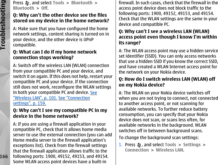 Press  , and select Tools &gt; Bluetooth &gt;Bluetooth &gt; Off.Q: Why can’t the other device see the filesstored on my device in the home network?A: Make sure that you have configured the homenetwork settings, content sharing is turned on inyour device, and the other device is UPnPcompatible.Q: What can I do if my home networkconnection stops working?A: Switch off the wireless LAN (WLAN) connectionfrom your compatible PC and your device, andswitch it on again. If this does not help, restart yourcompatible PC and your device. If the connectionstill does not work, reconfigure the WLAN settingsin both your compatible PC and device. See&quot;Wireless LAN&quot;, p. 101. See &quot;Connectionsettings&quot;, p. 159.Q: Why can&apos;t I see my compatible PC in mydevice in the home network?A: If you are using a firewall application in yourcompatible PC, check that it allows home mediaserver to use the external connection (you can addHome media server to the firewall application&apos;sexceptions list). Check from the firewall settingsthat the firewall application allows traffic to thefollowing ports: 1900, 49152, 49153, and 49154.Some WLAN access point devices have a built-infirewall. In such cases, check that the firewall in theaccess point device does not block traffic to thefollowing ports: 1900, 49152, 49153, and 49154.Check that the WLAN settings are the same in yourdevice and compatible PC.Q: Why can&apos;t I see a wireless LAN (WLAN)access point even though I know I&apos;m withinits range?A: The WLAN access point may use a hidden serviceset identifier (SSID). You can only access networksthat use a hidden SSID if you know the correct SSID,and have created a WLAN Internet access point forthe network on your Nokia device.Q: How do I switch wireless LAN (WLAN) offon my Nokia device?A: The WLAN on your Nokia device switches offwhen you are not trying to connect, not connectedto another access point, or not scanning foravailable networks. To further reduce batteryconsumption, you can specify that your Nokiadevice does not scan, or scans less often, foravailable networks in the background. WLANswitches off in between background scans.To change the background scan settings:1. Press  , and select Tools &gt; Settings &gt;Connection &gt; Wireless LAN.166Troubleshooting