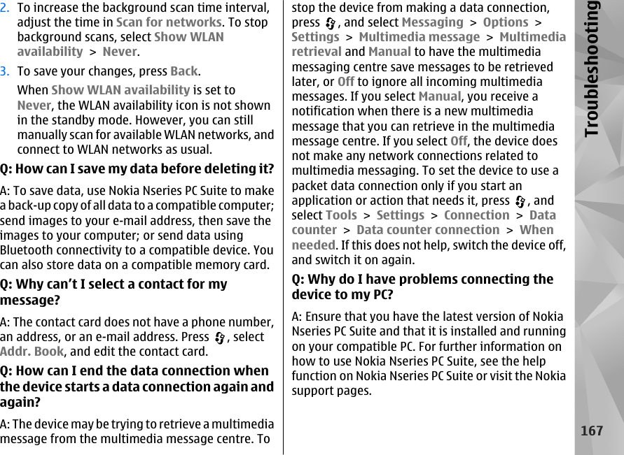 2. To increase the background scan time interval,adjust the time in Scan for networks. To stopbackground scans, select Show WLANavailability &gt; Never.3. To save your changes, press Back.When Show WLAN availability is set toNever, the WLAN availability icon is not shownin the standby mode. However, you can stillmanually scan for available WLAN networks, andconnect to WLAN networks as usual.Q: How can I save my data before deleting it?A: To save data, use Nokia Nseries PC Suite to makea back-up copy of all data to a compatible computer;send images to your e-mail address, then save theimages to your computer; or send data usingBluetooth connectivity to a compatible device. Youcan also store data on a compatible memory card.Q: Why can’t I select a contact for mymessage?A: The contact card does not have a phone number,an address, or an e-mail address. Press  , selectAddr. Book, and edit the contact card.Q: How can I end the data connection whenthe device starts a data connection again andagain?A: The device may be trying to retrieve a multimediamessage from the multimedia message centre. Tostop the device from making a data connection,press  , and select Messaging &gt; Options &gt;Settings &gt; Multimedia message &gt; Multimediaretrieval and Manual to have the multimediamessaging centre save messages to be retrievedlater, or Off to ignore all incoming multimediamessages. If you select Manual, you receive anotification when there is a new multimediamessage that you can retrieve in the multimediamessage centre. If you select Off, the device doesnot make any network connections related tomultimedia messaging. To set the device to use apacket data connection only if you start anapplication or action that needs it, press  , andselect Tools &gt; Settings &gt; Connection &gt; Datacounter &gt; Data counter connection &gt; Whenneeded. If this does not help, switch the device off,and switch it on again.Q: Why do I have problems connecting thedevice to my PC?A: Ensure that you have the latest version of NokiaNseries PC Suite and that it is installed and runningon your compatible PC. For further information onhow to use Nokia Nseries PC Suite, see the helpfunction on Nokia Nseries PC Suite or visit the Nokiasupport pages.167Troubleshooting