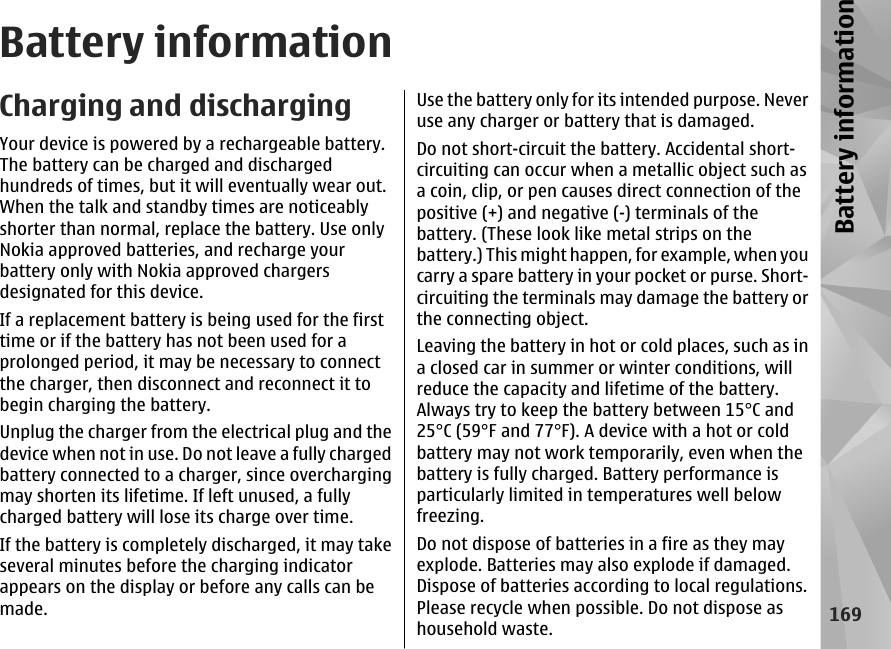 Battery informationCharging and dischargingYour device is powered by a rechargeable battery.The battery can be charged and dischargedhundreds of times, but it will eventually wear out.When the talk and standby times are noticeablyshorter than normal, replace the battery. Use onlyNokia approved batteries, and recharge yourbattery only with Nokia approved chargersdesignated for this device.If a replacement battery is being used for the firsttime or if the battery has not been used for aprolonged period, it may be necessary to connectthe charger, then disconnect and reconnect it tobegin charging the battery.Unplug the charger from the electrical plug and thedevice when not in use. Do not leave a fully chargedbattery connected to a charger, since overchargingmay shorten its lifetime. If left unused, a fullycharged battery will lose its charge over time.If the battery is completely discharged, it may takeseveral minutes before the charging indicatorappears on the display or before any calls can bemade.Use the battery only for its intended purpose. Neveruse any charger or battery that is damaged.Do not short-circuit the battery. Accidental short-circuiting can occur when a metallic object such asa coin, clip, or pen causes direct connection of thepositive (+) and negative (-) terminals of thebattery. (These look like metal strips on thebattery.) This might happen, for example, when youcarry a spare battery in your pocket or purse. Short-circuiting the terminals may damage the battery orthe connecting object.Leaving the battery in hot or cold places, such as ina closed car in summer or winter conditions, willreduce the capacity and lifetime of the battery.Always try to keep the battery between 15°C and25°C (59°F and 77°F). A device with a hot or coldbattery may not work temporarily, even when thebattery is fully charged. Battery performance isparticularly limited in temperatures well belowfreezing.Do not dispose of batteries in a fire as they mayexplode. Batteries may also explode if damaged.Dispose of batteries according to local regulations.Please recycle when possible. Do not dispose ashousehold waste.169Battery information