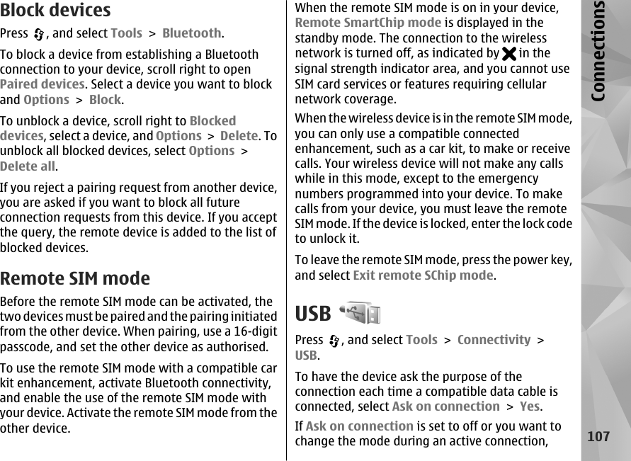 Block devicesPress  , and select Tools &gt; Bluetooth.To block a device from establishing a Bluetoothconnection to your device, scroll right to openPaired devices. Select a device you want to blockand Options &gt; Block.To unblock a device, scroll right to Blockeddevices, select a device, and Options &gt; Delete. Tounblock all blocked devices, select Options &gt;Delete all.If you reject a pairing request from another device,you are asked if you want to block all futureconnection requests from this device. If you acceptthe query, the remote device is added to the list ofblocked devices.Remote SIM modeBefore the remote SIM mode can be activated, thetwo devices must be paired and the pairing initiatedfrom the other device. When pairing, use a 16-digitpasscode, and set the other device as authorised.To use the remote SIM mode with a compatible carkit enhancement, activate Bluetooth connectivity,and enable the use of the remote SIM mode withyour device. Activate the remote SIM mode from theother device.When the remote SIM mode is on in your device,Remote SmartChip mode is displayed in thestandby mode. The connection to the wirelessnetwork is turned off, as indicated by   in thesignal strength indicator area, and you cannot useSIM card services or features requiring cellularnetwork coverage.When the wireless device is in the remote SIM mode,you can only use a compatible connectedenhancement, such as a car kit, to make or receivecalls. Your wireless device will not make any callswhile in this mode, except to the emergencynumbers programmed into your device. To makecalls from your device, you must leave the remoteSIM mode. If the device is locked, enter the lock codeto unlock it.To leave the remote SIM mode, press the power key,and select Exit remote SChip mode.USBPress  , and select Tools &gt; Connectivity &gt;USB.To have the device ask the purpose of theconnection each time a compatible data cable isconnected, select Ask on connection &gt; Yes.If Ask on connection is set to off or you want tochange the mode during an active connection,107Connections