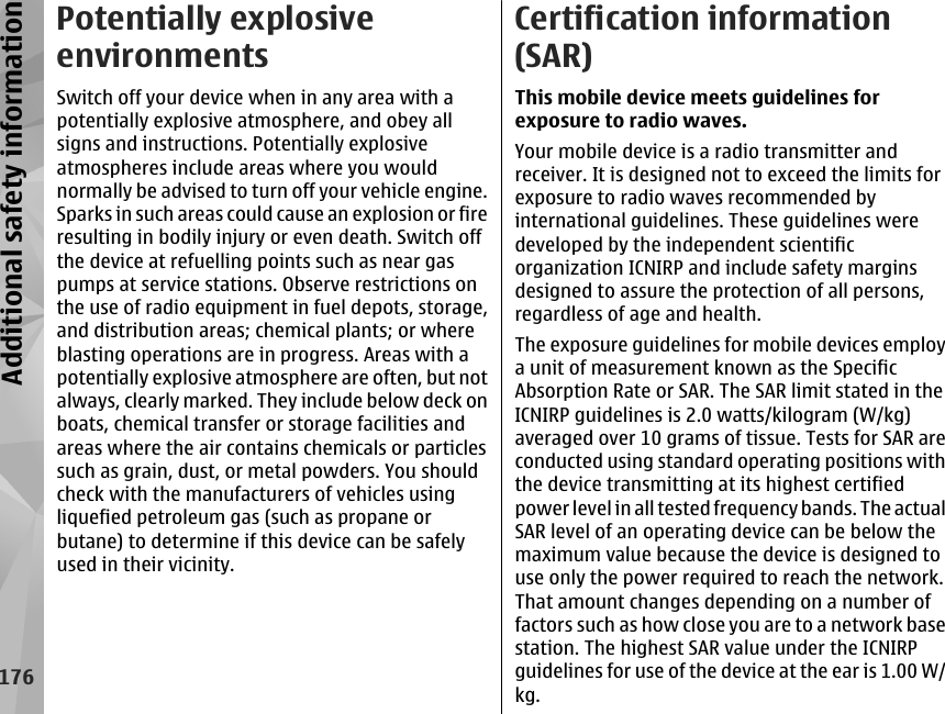 Potentially explosiveenvironmentsSwitch off your device when in any area with apotentially explosive atmosphere, and obey allsigns and instructions. Potentially explosiveatmospheres include areas where you wouldnormally be advised to turn off your vehicle engine.Sparks in such areas could cause an explosion or fireresulting in bodily injury or even death. Switch offthe device at refuelling points such as near gaspumps at service stations. Observe restrictions onthe use of radio equipment in fuel depots, storage,and distribution areas; chemical plants; or whereblasting operations are in progress. Areas with apotentially explosive atmosphere are often, but notalways, clearly marked. They include below deck onboats, chemical transfer or storage facilities andareas where the air contains chemicals or particlessuch as grain, dust, or metal powders. You shouldcheck with the manufacturers of vehicles usingliquefied petroleum gas (such as propane orbutane) to determine if this device can be safelyused in their vicinity.Certification information(SAR)This mobile device meets guidelines forexposure to radio waves.Your mobile device is a radio transmitter andreceiver. It is designed not to exceed the limits forexposure to radio waves recommended byinternational guidelines. These guidelines weredeveloped by the independent scientificorganization ICNIRP and include safety marginsdesigned to assure the protection of all persons,regardless of age and health.The exposure guidelines for mobile devices employa unit of measurement known as the SpecificAbsorption Rate or SAR. The SAR limit stated in theICNIRP guidelines is 2.0 watts/kilogram (W/kg)averaged over 10 grams of tissue. Tests for SAR areconducted using standard operating positions withthe device transmitting at its highest certifiedpower level in all tested frequency bands. The actualSAR level of an operating device can be below themaximum value because the device is designed touse only the power required to reach the network.That amount changes depending on a number offactors such as how close you are to a network basestation. The highest SAR value under the ICNIRPguidelines for use of the device at the ear is 1.00 W/kg.176Additional safety information