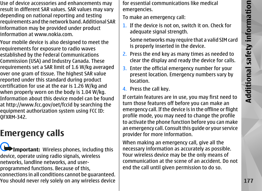 Use of device accessories and enhancements mayresult in different SAR values. SAR values may varydepending on national reporting and testingrequirements and the network band. Additional SARinformation may be provided under productinformation at www.nokia.com.Your mobile device is also designed to meet therequirements for exposure to radio wavesestablished by the Federal CommunicationsCommission (USA) and Industry Canada. Theserequirements set a SAR limit of 1.6 W/kg averagedover one gram of tissue. The highest SAR valuereported under this standard during productcertification for use at the ear is 1.26 W/kg andwhen properly worn on the body is 1.04 W/kg.Information about this device model can be foundat http://www.fcc.gov/oet/fccid by searching theequipment authorization system using FCC ID:QFXRM-342.Emergency callsImportant:  Wireless phones, including thisdevice, operate using radio signals, wirelessnetworks, landline networks, and user-programmed functions. Because of this,connections in all conditions cannot be guaranteed.You should never rely solely on any wireless devicefor essential communications like medicalemergencies.To make an emergency call:1. If the device is not on, switch it on. Check foradequate signal strength.Some networks may require that a valid SIM cardis properly inserted in the device.2. Press the end key as many times as needed toclear the display and ready the device for calls.3. Enter the official emergency number for yourpresent location. Emergency numbers vary bylocation.4. Press the call key.If certain features are in use, you may first need toturn those features off before you can make anemergency call. If the device is in the offline or flightprofile mode, you may need to change the profileto activate the phone function before you can makean emergency call. Consult this guide or your serviceprovider for more information.When making an emergency call, give all thenecessary information as accurately as possible.Your wireless device may be the only means ofcommunication at the scene of an accident. Do notend the call until given permission to do so.177Additional safety information