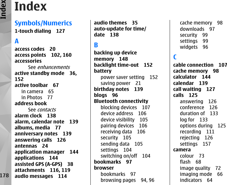 IndexSymbols/Numerics1-touch dialing 127Aaccess codes 20access points 102, 160accessoriesSee enhancementsactive standby mode 36,152active toolbar 67in camera 65in Photos 77address bookSee contactsalarm clock 138alarm, calendar note 139albums, media 77anniversary notes 139answering calls 126antennas 24application manager 144applications 144assisted GPS (A-GPS) 38attachments 116, 119audio messages 114audio themes 35auto-update for time/date 138Bbacking up devicememory 148backlight time-out 152batterypower saver setting 152saving power 21birthday notes 139blogs 96Bluetooth connectivityblocking devices 107device address 106device visibility 105pairing devices 106receiving data 106security 105sending data 105settings 104switching on/off 104bookmarks 97browserbookmarks 97browsing pages 94, 96cache memory 98downloads 97security 99settings 99widgets 96Ccable connection 107cache memory 98calculator 144calendar 139call waiting 127calls 125answering 126conference 126duration of 133log for 133options during 125recording 111rejecting 126settings 157cameracolour 73flash 68image quality 72imaging mode 66indicators 64178Index