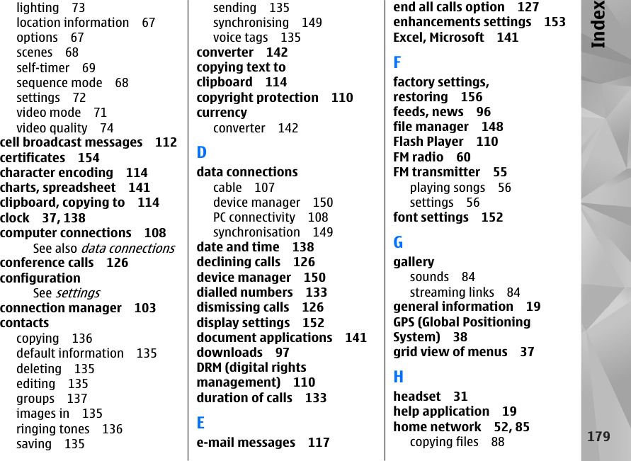 lighting 73location information 67options 67scenes 68self-timer 69sequence mode 68settings 72video mode 71video quality 74cell broadcast messages 112certificates 154character encoding 114charts, spreadsheet 141clipboard, copying to 114clock 37, 138computer connections 108See also data connectionsconference calls 126configurationSee settingsconnection manager 103contactscopying 136default information 135deleting 135editing 135groups 137images in 135ringing tones 136saving 135sending 135synchronising 149voice tags 135converter 142copying text toclipboard 114copyright protection 110currencyconverter 142Ddata connectionscable 107device manager 150PC connectivity 108synchronisation 149date and time 138declining calls 126device manager 150dialled numbers 133dismissing calls 126display settings 152document applications 141downloads 97DRM (digital rightsmanagement) 110duration of calls 133Ee-mail messages 117end all calls option 127enhancements settings 153Excel, Microsoft 141Ffactory settings,restoring 156feeds, news 96file manager 148Flash Player 110FM radio 60FM transmitter 55playing songs 56settings 56font settings 152Ggallerysounds 84streaming links 84general information 19GPS (Global PositioningSystem) 38grid view of menus 37Hheadset 31help application 19home network 52, 85copying files 88179Index