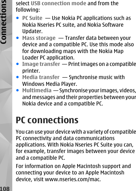 select USB connection mode and from thefollowing:●PC Suite  — Use Nokia PC applications such asNokia Nseries PC suite, and Nokia SoftwareUpdater.●Mass storage  — Transfer data between yourdevice and a compatible PC. Use this mode alsofor downloading maps with the Nokia MapLoader PC application.●Image transfer  — Print images on a compatibleprinter.●Media transfer  — Synchronise music withWindows Media Player.●Multimedia  — Synchronise your images, videos,and messages and their properties between yourNokia device and a compatible PC.PC connectionsYou can use your device with a variety of compatiblePC connectivity and data communicationsapplications. With Nokia Nseries PC Suite you can,for example, transfer images between your deviceand a compatible PC.For information on Apple Macintosh support andconnecting your device to an Apple Macintoshdevice, visit www.nseries.com/mac.108Connections