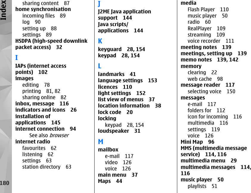 sharing content 87home synchronisationincoming files 89log 90setting up 88settings 89HSDPA (high-speed downlinkpacket access) 32IIAPs (internet accesspoints) 102imagesediting 78printing 81, 82sharing online 82inbox, message 116indicators and icons 26installation ofapplications 145internet connection 94See also browserinternet radiofavourites 62listening 62settings 63station directory 63JJ2ME Java applicationsupport 144Java scripts/applications 144Kkeyguard 28, 154keypad 28, 154Llandmarks 41language settings 153licences 110light settings 152list view of menus 37location information 38lock code 20lockingkeypad 28, 154loudspeaker 31Mmailboxe-mail 117video 126voice 126main menu 37Maps 44mediaFlash Player 110music player 50radio 60RealPlayer 109streaming 109voice recorder 111meeting notes 139meetings, setting up 139memo notes 139, 142memoryclearing 22web cache 98message reader 117selecting voice 150messagese-mail 117folders for 112icon for incoming 116multimedia 116settings 119voice 126Mini Map 96MMS (multimedia messageservice) 114, 116multimedia menu 29multimedia messages 114,116music player 50playlists 51180Index