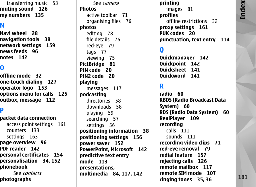 transferring music 53muting sound 126my numbers 135NNavi wheel 28navigation tools 38network settings 159news feeds 96notes 142Ooffline mode 32one-touch dialing 127operator logo 153options menu for calls 125outbox, message 112Ppacket data connectionaccess point settings 161counters 133settings 163page overview 96PDF reader 142personal certificates 154personalisation 34, 152phonebookSee contactsphotographsSee cameraPhotosactive toolbar 71organising files 76photosediting 78file details 76red-eye 79tags 77viewing 75PictBridge 81PIN code 20PIN2 code 20playingmessages 117podcastingdirectories 58downloads 58playing 59searching 57settings 56positioning information 38positioning settings 156power saver 152PowerPoint, Microsoft 142predictive text entrymode 113presentations,multimedia 84, 117, 142printingimages 81profilesoffline restrictions 32proxy settings 161PUK codes 20punctuation, text entry 114QQuickmanager 142Quickpoint 142Quicksheet 141Quickword 141Rradio 60RBDS (Radio Broadcast DataSystem) 60RDS (Radio Data System) 60RealPlayer 109recordingcalls 111sounds 111recording video clips 71red-eye removal 79redial feature 157rejecting calls 126remote mailbox 117remote SIM mode 107ringing tones 35, 36181Index