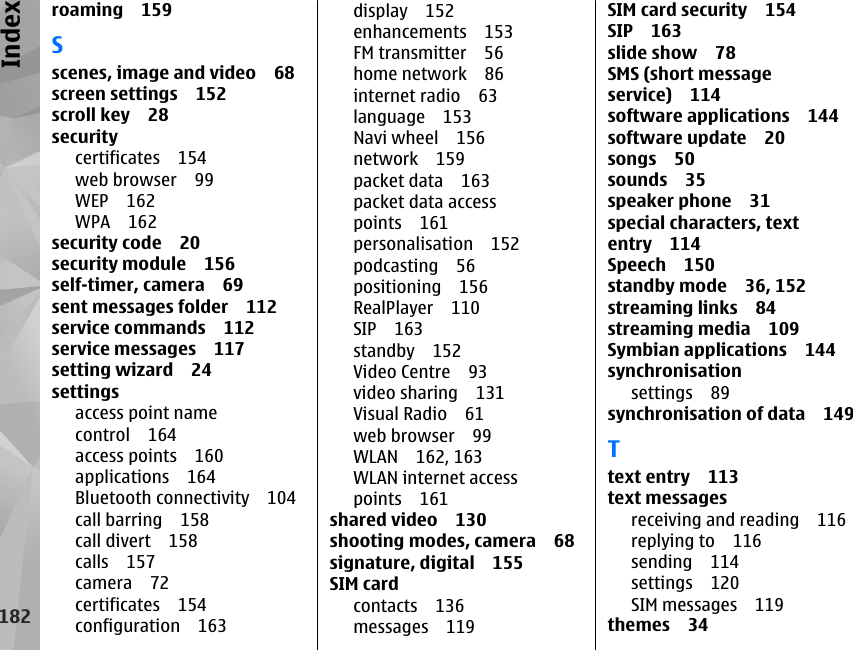 roaming 159Sscenes, image and video 68screen settings 152scroll key 28securitycertificates 154web browser 99WEP 162WPA 162security code 20security module 156self-timer, camera 69sent messages folder 112service commands 112service messages 117setting wizard 24settingsaccess point namecontrol 164access points 160applications 164Bluetooth connectivity 104call barring 158call divert 158calls 157camera 72certificates 154configuration 163display 152enhancements 153FM transmitter 56home network 86internet radio 63language 153Navi wheel 156network 159packet data 163packet data accesspoints 161personalisation 152podcasting 56positioning 156RealPlayer 110SIP 163standby 152Video Centre 93video sharing 131Visual Radio 61web browser 99WLAN 162, 163WLAN internet accesspoints 161shared video 130shooting modes, camera 68signature, digital 155SIM cardcontacts 136messages 119SIM card security 154SIP 163slide show 78SMS (short messageservice) 114software applications 144software update 20songs 50sounds 35speaker phone 31special characters, textentry 114Speech 150standby mode 36, 152streaming links 84streaming media 109Symbian applications 144synchronisationsettings 89synchronisation of data 149Ttext entry 113text messagesreceiving and reading 116replying to 116sending 114settings 120SIM messages 119themes 34182Index