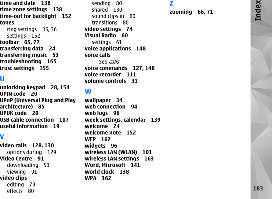 time and date 138time zone settings 138time-out for backlight 152tonesring settings 35, 36settings 152toolbar 65, 77transferring data 24transferring music 53troubleshooting 165trust settings 155Uunlocking keypad 28, 154UPIN code 20UPnP (Universal Plug and Playarchitecture) 85UPUK code 20USB cable connection 107useful information 19Vvideo calls 128, 130options during 129Video Centre 91downloading 91viewing 91video clipsediting 79effects 80sending 80shared 130sound clips in 80transitions 80video settings 74Visual Radio 60settings 61voice applications 148voice callsSee callsvoice commands 127, 148voice recorder 111volume controls 31Wwallpaper 34web connection 94web logs 96week settings, calendar 139welcome 24welcome note 152WEP 162widgets 96wireless LAN (WLAN) 101wireless LAN settings 163Word, Microsoft 141world clock 138WPA 162Zzooming 66, 71183Index