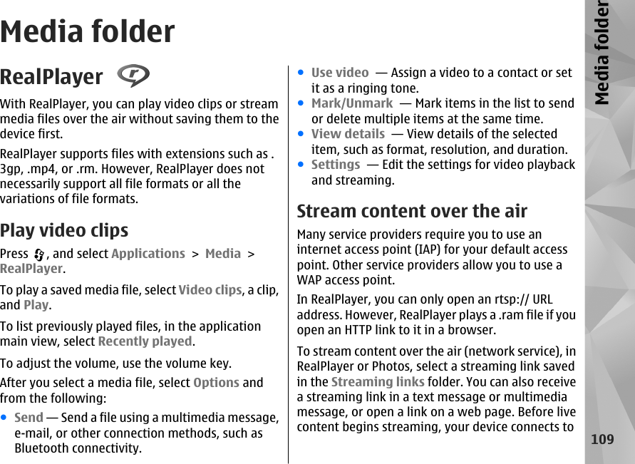 Media folderRealPlayer With RealPlayer, you can play video clips or streammedia files over the air without saving them to thedevice first.RealPlayer supports files with extensions such as .3gp, .mp4, or .rm. However, RealPlayer does notnecessarily support all file formats or all thevariations of file formats.Play video clipsPress  , and select Applications &gt; Media &gt;RealPlayer.To play a saved media file, select Video clips, a clip,and Play.To list previously played files, in the applicationmain view, select Recently played.To adjust the volume, use the volume key.After you select a media file, select Options andfrom the following:●Send — Send a file using a multimedia message,e-mail, or other connection methods, such asBluetooth connectivity.●Use video  — Assign a video to a contact or setit as a ringing tone.●Mark/Unmark  — Mark items in the list to sendor delete multiple items at the same time.●View details  — View details of the selecteditem, such as format, resolution, and duration.●Settings  — Edit the settings for video playbackand streaming.Stream content over the airMany service providers require you to use aninternet access point (IAP) for your default accesspoint. Other service providers allow you to use aWAP access point.In RealPlayer, you can only open an rtsp:// URLaddress. However, RealPlayer plays a .ram file if youopen an HTTP link to it in a browser.To stream content over the air (network service), inRealPlayer or Photos, select a streaming link savedin the Streaming links folder. You can also receivea streaming link in a text message or multimediamessage, or open a link on a web page. Before livecontent begins streaming, your device connects to109Media folder