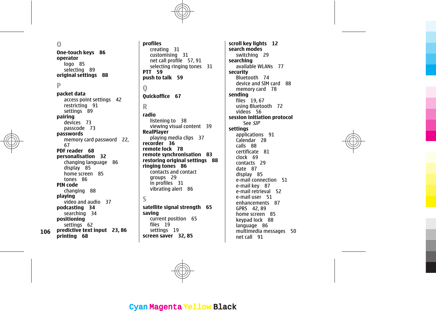 OOne-touch keys 86operatorlogo 85selecting 89original settings 88Ppacket dataaccess point settings 42restricting 91settings 89pairingdevices 73passcode 73passwordsmemory card password 22,67PDF reader 68personalisation 32changing language 86display 85home screen 85tones 86PIN codechanging 88playingvideo and audio 37podcasting 34searching 34positioningsettings 62predictive text input 23, 86printing 68profilescreating 31customising 31net call profile 57, 91selecting ringing tones 31PTT 59push to talk 59QQuickoffice 67Rradiolistening to 38viewing visual content 39RealPlayerplaying media clips 37recorder 36remote lock 78remote synchronisation 83restoring original settings 88ringing tones 86contacts and contactgroups 29in profiles 31vibrating alert 86Ssatellite signal strength 65savingcurrent position 65files 19settings 19screen saver 32, 85scroll key lights 12search modesswitching 29searchingavailable WLANs 77securityBluetooth 74device and SIM card 88memory card 78sendingfiles 19, 67using Bluetooth 72videos 56session initiation protocolSee SIPsettingsapplications 91Calendar 28calls 88certificate 81clock 69contacts 29date 87display 85e-mail connection 51e-mail key 87e-mail retrieval 52e-mail user 51enhancements 87GPRS 42, 89home screen 85keypad lock 88language 86multimedia messages 50net call 91106CyanCyanMagentaMagentaYellowYellowBlackBlackCyanCyanMagentaMagentaYellowYellowBlackBlack