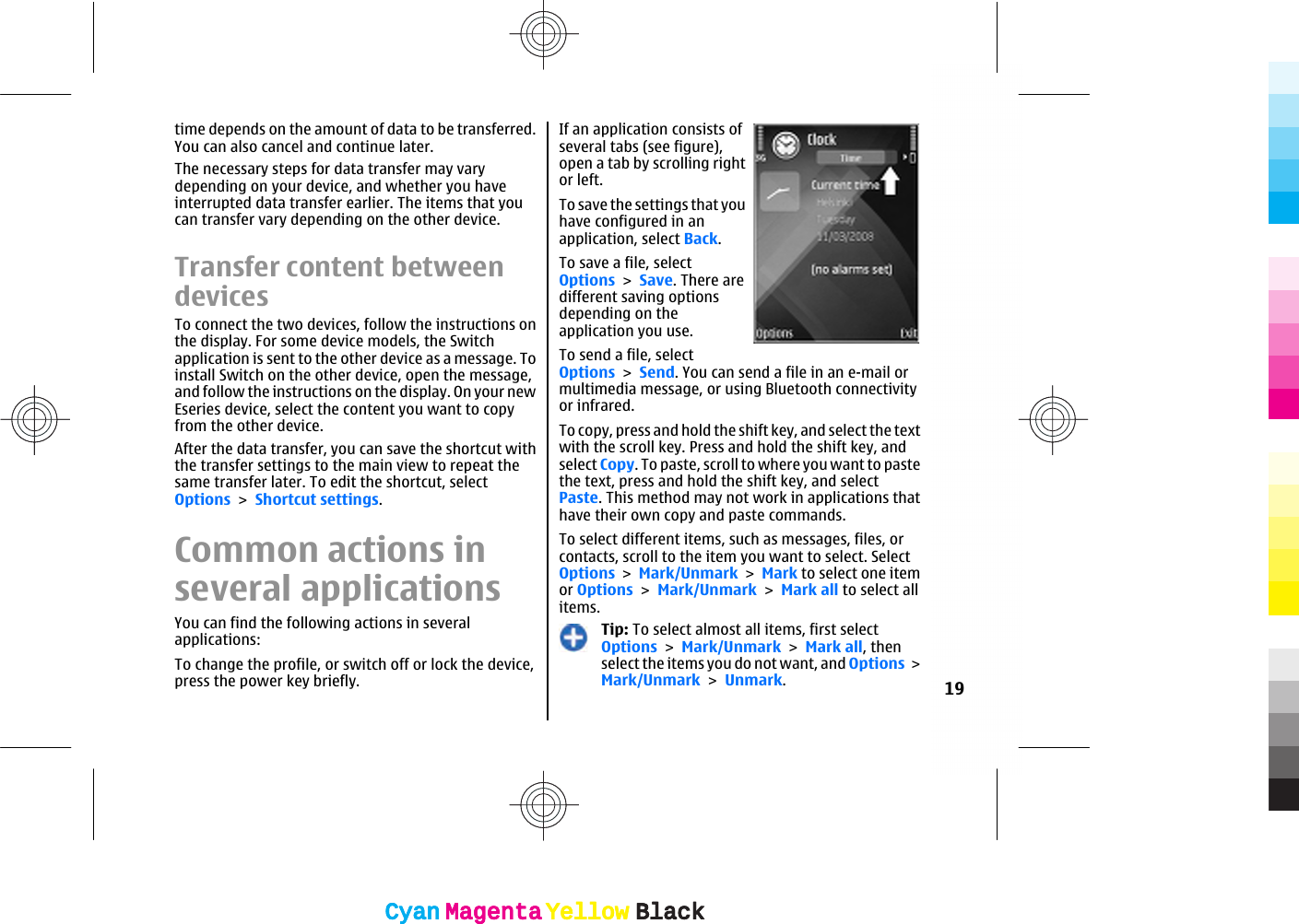 time depends on the amount of data to be transferred.You can also cancel and continue later.The necessary steps for data transfer may varydepending on your device, and whether you haveinterrupted data transfer earlier. The items that youcan transfer vary depending on the other device.Transfer content betweendevicesTo connect the two devices, follow the instructions onthe display. For some device models, the Switchapplication is sent to the other device as a message. Toinstall Switch on the other device, open the message,and follow the instructions on the display. On your newEseries device, select the content you want to copyfrom the other device.After the data transfer, you can save the shortcut withthe transfer settings to the main view to repeat thesame transfer later. To edit the shortcut, selectOptions &gt; Shortcut settings.Common actions inseveral applicationsYou can find the following actions in severalapplications:To change the profile, or switch off or lock the device,press the power key briefly.If an application consists ofseveral tabs (see figure),open a tab by scrolling rightor left.To save the settings that youhave configured in anapplication, select Back.To save a file, selectOptions &gt; Save. There aredifferent saving optionsdepending on theapplication you use.To send a file, selectOptions &gt; Send. You can send a file in an e-mail ormultimedia message, or using Bluetooth connectivityor infrared.To copy, press and hold the shift key, and select the textwith the scroll key. Press and hold the shift key, andselect Copy. To paste, scroll to where you want to pastethe text, press and hold the shift key, and selectPaste. This method may not work in applications thathave their own copy and paste commands.To select different items, such as messages, files, orcontacts, scroll to the item you want to select. SelectOptions &gt; Mark/Unmark &gt; Mark to select one itemor Options &gt; Mark/Unmark &gt; Mark all to select allitems.Tip: To select almost all items, first selectOptions &gt; Mark/Unmark &gt; Mark all, thenselect the items you do not want, and Options &gt;Mark/Unmark &gt; Unmark.19CyanCyanMagentaMagentaYellowYellowBlackBlackCyanCyanMagentaMagentaYellowYellowBlackBlack