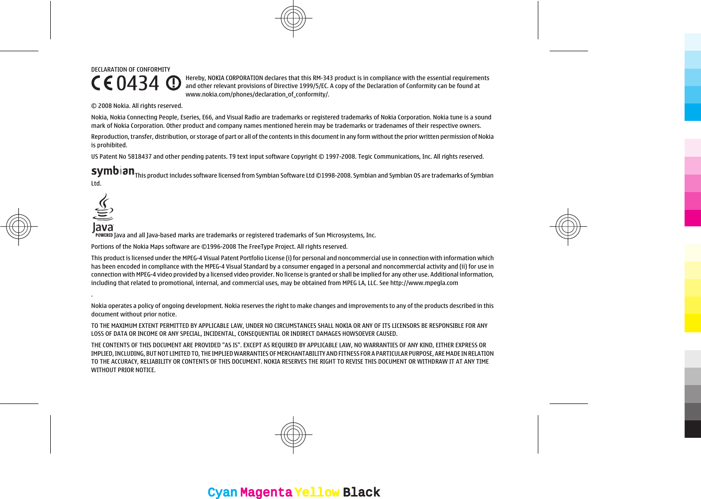 DECLARATION OF CONFORMITYHereby, NOKIA CORPORATION declares that this RM-343 product is in compliance with the essential requirementsand other relevant provisions of Directive 1999/5/EC. A copy of the Declaration of Conformity can be found atwww.nokia.com/phones/declaration_of_conformity/.© 2008 Nokia. All rights reserved.Nokia, Nokia Connecting People, Eseries, E66, and Visual Radio are trademarks or registered trademarks of Nokia Corporation. Nokia tune is a soundmark of Nokia Corporation. Other product and company names mentioned herein may be trademarks or tradenames of their respective owners.Reproduction, transfer, distribution, or storage of part or all of the contents in this document in any form without the prior written permission of Nokiais prohibited.US Patent No 5818437 and other pending patents. T9 text input software Copyright © 1997-2008. Tegic Communications, Inc. All rights reserved.This product includes software licensed from Symbian Software Ltd ©1998-2008. Symbian and Symbian OS are trademarks of SymbianLtd.Java and all Java-based marks are trademarks or registered trademarks of Sun Microsystems, Inc.Portions of the Nokia Maps software are ©1996-2008 The FreeType Project. All rights reserved.This product is licensed under the MPEG-4 Visual Patent Portfolio License (i) for personal and noncommercial use in connection with information whichhas been encoded in compliance with the MPEG-4 Visual Standard by a consumer engaged in a personal and noncommercial activity and (ii) for use inconnection with MPEG-4 video provided by a licensed video provider. No license is granted or shall be implied for any other use. Additional information,including that related to promotional, internal, and commercial uses, may be obtained from MPEG LA, LLC. See http://www.mpegla.com.Nokia operates a policy of ongoing development. Nokia reserves the right to make changes and improvements to any of the products described in thisdocument without prior notice.TO THE MAXIMUM EXTENT PERMITTED BY APPLICABLE LAW, UNDER NO CIRCUMSTANCES SHALL NOKIA OR ANY OF ITS LICENSORS BE RESPONSIBLE FOR ANYLOSS OF DATA OR INCOME OR ANY SPECIAL, INCIDENTAL, CONSEQUENTIAL OR INDIRECT DAMAGES HOWSOEVER CAUSED.THE CONTENTS OF THIS DOCUMENT ARE PROVIDED &quot;AS IS&quot;. EXCEPT AS REQUIRED BY APPLICABLE LAW, NO WARRANTIES OF ANY KIND, EITHER EXPRESS ORIMPLIED, INCLUDING, BUT NOT LIMITED TO, THE IMPLIED WARRANTIES OF MERCHANTABILITY AND FITNESS FOR A PARTICULAR PURPOSE, ARE MADE IN RELATIONTO THE ACCURACY, RELIABILITY OR CONTENTS OF THIS DOCUMENT. NOKIA RESERVES THE RIGHT TO REVISE THIS DOCUMENT OR WITHDRAW IT AT ANY TIMEWITHOUT PRIOR NOTICE.CyanCyanMagentaMagentaYellowYellowBlackBlackCyanCyanMagentaMagentaYellowYellowBlackBlack