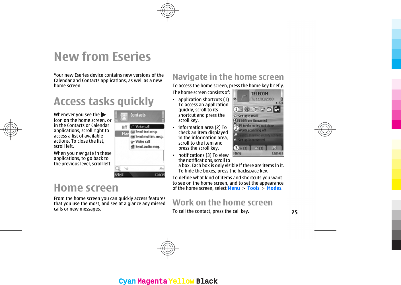 New from EseriesYour new Eseries device contains new versions of theCalendar and Contacts applications, as well as a newhome screen.Access tasks quicklyWhenever you see the icon on the home screen, orin the Contacts or Calendarapplications, scroll right toaccess a list of availableactions. To close the list,scroll left.When you navigate in theseapplications, to go back tothe previous level, scroll left.Home screenFrom the home screen you can quickly access featuresthat you use the most, and see at a glance any missedcalls or new messages.Navigate in the home screenTo access the home screen, press the home key briefly.The home screen consists of:•application shortcuts (1)To access an applicationquickly, scroll to itsshortcut and press thescroll key.•information area (2) Tocheck an item displayedin the information area,scroll to the item andpress the scroll key.•notifications (3) To viewthe notifications, scroll toa box. Each box is only visible if there are items in it.To hide the boxes, press the backspace key.To define what kind of items and shortcuts you wantto see on the home screen, and to set the appearanceof the home screen, select Menu &gt; Tools &gt; Modes.Work on the home screenTo call the contact, press the call key. 25CyanCyanMagentaMagentaYellowYellowBlackBlackCyanCyanMagentaMagentaYellowYellowBlackBlack