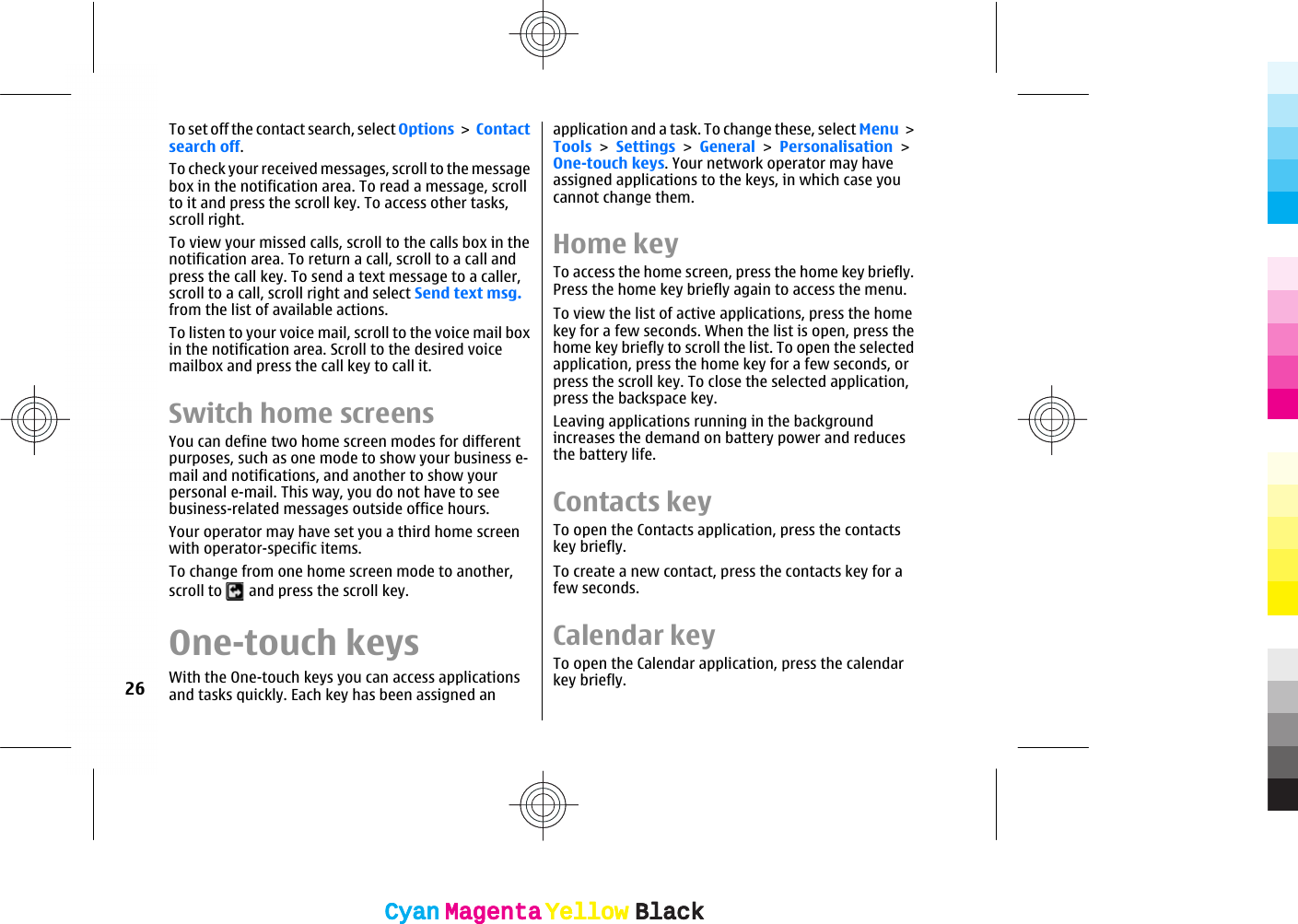 To set off the contact search, select Options &gt; Contactsearch off.To check your received messages, scroll to the messagebox in the notification area. To read a message, scrollto it and press the scroll key. To access other tasks,scroll right.To view your missed calls, scroll to the calls box in thenotification area. To return a call, scroll to a call andpress the call key. To send a text message to a caller,scroll to a call, scroll right and select Send text msg.from the list of available actions.To listen to your voice mail, scroll to the voice mail boxin the notification area. Scroll to the desired voicemailbox and press the call key to call it.Switch home screensYou can define two home screen modes for differentpurposes, such as one mode to show your business e-mail and notifications, and another to show yourpersonal e-mail. This way, you do not have to seebusiness-related messages outside office hours.Your operator may have set you a third home screenwith operator-specific items.To change from one home screen mode to another,scroll to   and press the scroll key.One-touch keysWith the One-touch keys you can access applicationsand tasks quickly. Each key has been assigned anapplication and a task. To change these, select Menu &gt;Tools &gt; Settings &gt; General &gt; Personalisation &gt;One-touch keys. Your network operator may haveassigned applications to the keys, in which case youcannot change them.Home keyTo access the home screen, press the home key briefly.Press the home key briefly again to access the menu.To view the list of active applications, press the homekey for a few seconds. When the list is open, press thehome key briefly to scroll the list. To open the selectedapplication, press the home key for a few seconds, orpress the scroll key. To close the selected application,press the backspace key.Leaving applications running in the backgroundincreases the demand on battery power and reducesthe battery life.Contacts keyTo open the Contacts application, press the contactskey briefly.To create a new contact, press the contacts key for afew seconds.Calendar keyTo open the Calendar application, press the calendarkey briefly.26CyanCyanMagentaMagentaYellowYellowBlackBlackCyanCyanMagentaMagentaYellowYellowBlackBlack