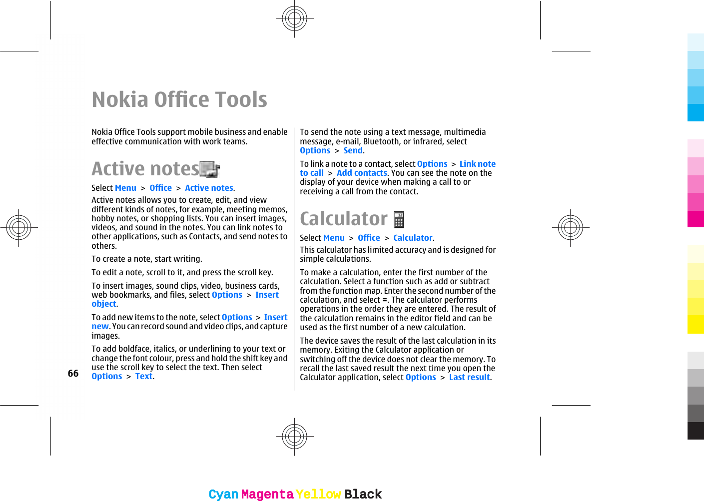 Nokia Office ToolsNokia Office Tools support mobile business and enableeffective communication with work teams.Active notesSelect Menu &gt; Office &gt; Active notes.Active notes allows you to create, edit, and viewdifferent kinds of notes, for example, meeting memos,hobby notes, or shopping lists. You can insert images,videos, and sound in the notes. You can link notes toother applications, such as Contacts, and send notes toothers.To create a note, start writing.To edit a note, scroll to it, and press the scroll key.To insert images, sound clips, video, business cards,web bookmarks, and files, select Options &gt; Insertobject.To add new items to the note, select Options &gt; Insertnew. You can record sound and video clips, and captureimages.To add boldface, italics, or underlining to your text orchange the font colour, press and hold the shift key anduse the scroll key to select the text. Then selectOptions &gt; Text.To send the note using a text message, multimediamessage, e-mail, Bluetooth, or infrared, selectOptions &gt; Send.To link a note to a contact, select Options &gt; Link noteto call &gt; Add contacts. You can see the note on thedisplay of your device when making a call to orreceiving a call from the contact.CalculatorSelect Menu &gt; Office &gt; Calculator.This calculator has limited accuracy and is designed forsimple calculations.To make a calculation, enter the first number of thecalculation. Select a function such as add or subtractfrom the function map. Enter the second number of thecalculation, and select =. The calculator performsoperations in the order they are entered. The result ofthe calculation remains in the editor field and can beused as the first number of a new calculation.The device saves the result of the last calculation in itsmemory. Exiting the Calculator application orswitching off the device does not clear the memory. Torecall the last saved result the next time you open theCalculator application, select Options &gt; Last result.66CyanCyanMagentaMagentaYellowYellowBlackBlackCyanCyanMagentaMagentaYellowYellowBlackBlack