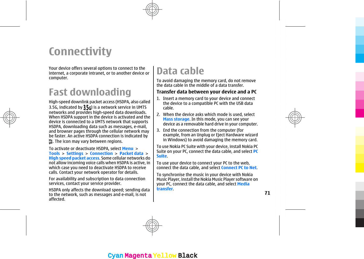 ConnectivityYour device offers several options to connect to theinternet, a corporate intranet, or to another device orcomputer.Fast downloadingHigh-speed downlink packet access (HSDPA, also called3.5G, indicated by  ) is a network service in UMTSnetworks and provides high-speed data downloads.When HSDPA support in the device is activated and thedevice is connected to a UMTS network that supportsHSDPA, downloading data such as messages, e-mail,and browser pages through the cellular network maybe faster. An active HSDPA connection is indicated by. The icon may vary between regions.To activate or deactivate HSDPA, select Menu &gt;Tools &gt; Settings &gt; Connection &gt; Packet data &gt;High speed packet access. Some cellular networks donot allow incoming voice calls when HSDPA is active, inwhich case you need to deactivate HSDPA to receivecalls. Contact your network operator for details.For availability and subscription to data connectionservices, contact your service provider.HSDPA only affects the download speed; sending datato the network, such as messages and e-mail, is notaffected.Data cableTo avoid damaging the memory card, do not removethe data cable in the middle of a data transfer.Transfer data between your device and a PC1. Insert a memory card to your device and connectthe device to a compatible PC with the USB datacable.2. When the device asks which mode is used, selectMass storage. In this mode, you can see yourdevice as a removable hard drive in your computer.3. End the connection from the computer (forexample, from an Unplug or Eject Hardware wizardin Windows) to avoid damaging the memory card.To use Nokia PC Suite with your device, install Nokia PCSuite on your PC, connect the data cable, and select PCSuite.To use your device to connect your PC to the web,connect the data cable, and select Connect PC to Net.To synchronise the music in your device with NokiaMusic Player, install the Nokia Music Player software onyour PC, connect the data cable, and select Mediatransfer.71CyanCyanMagentaMagentaYellowYellowBlackBlackCyanCyanMagentaMagentaYellowYellowBlackBlack