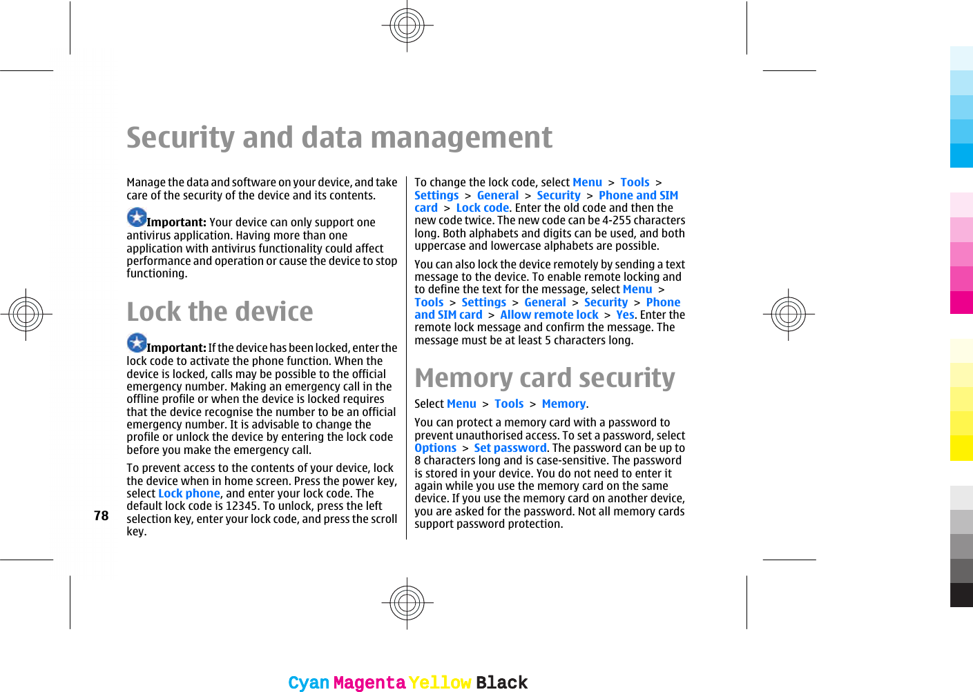 Security and data managementManage the data and software on your device, and takecare of the security of the device and its contents.Important: Your device can only support oneantivirus application. Having more than oneapplication with antivirus functionality could affectperformance and operation or cause the device to stopfunctioning.Lock the deviceImportant: If the device has been locked, enter thelock code to activate the phone function. When thedevice is locked, calls may be possible to the officialemergency number. Making an emergency call in theoffline profile or when the device is locked requiresthat the device recognise the number to be an officialemergency number. It is advisable to change theprofile or unlock the device by entering the lock codebefore you make the emergency call.To prevent access to the contents of your device, lockthe device when in home screen. Press the power key,select Lock phone, and enter your lock code. Thedefault lock code is 12345. To unlock, press the leftselection key, enter your lock code, and press the scrollkey.To change the lock code, select Menu &gt; Tools &gt;Settings &gt; General &gt; Security &gt; Phone and SIMcard &gt; Lock code. Enter the old code and then thenew code twice. The new code can be 4-255 characterslong. Both alphabets and digits can be used, and bothuppercase and lowercase alphabets are possible.You can also lock the device remotely by sending a textmessage to the device. To enable remote locking andto define the text for the message, select Menu &gt;Tools &gt; Settings &gt; General &gt; Security &gt; Phoneand SIM card &gt; Allow remote lock &gt; Yes. Enter theremote lock message and confirm the message. Themessage must be at least 5 characters long.Memory card securitySelect Menu &gt; Tools &gt; Memory.You can protect a memory card with a password toprevent unauthorised access. To set a password, selectOptions &gt; Set password. The password can be up to8 characters long and is case-sensitive. The passwordis stored in your device. You do not need to enter itagain while you use the memory card on the samedevice. If you use the memory card on another device,you are asked for the password. Not all memory cardssupport password protection.78CyanCyanMagentaMagentaYellowYellowBlackBlackCyanCyanMagentaMagentaYellowYellowBlackBlack