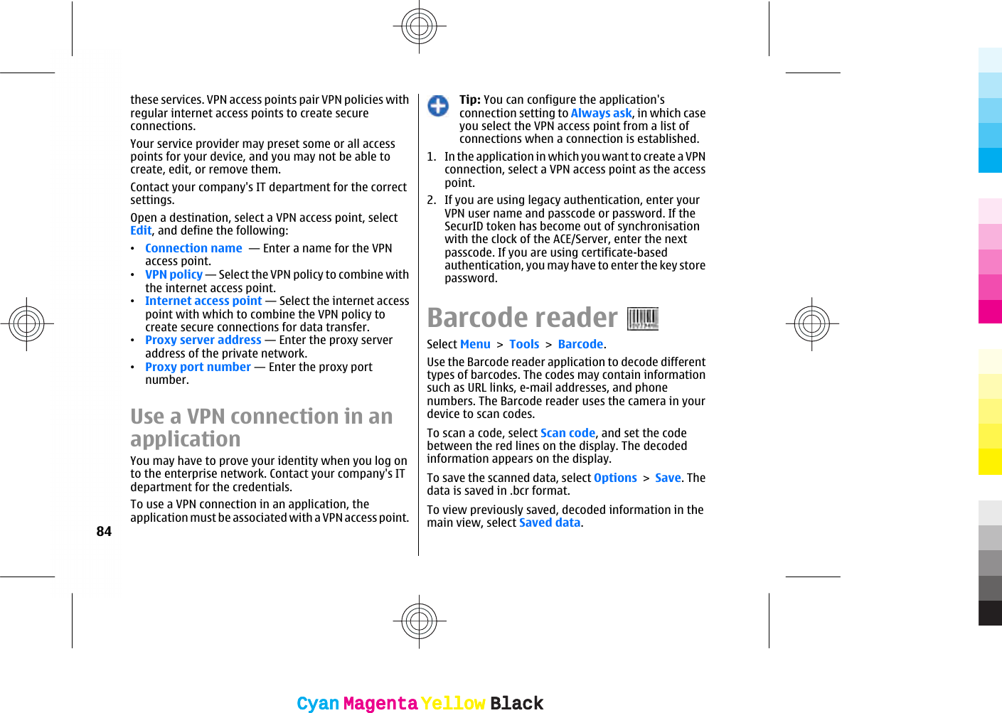 these services. VPN access points pair VPN policies withregular internet access points to create secureconnections.Your service provider may preset some or all accesspoints for your device, and you may not be able tocreate, edit, or remove them.Contact your company&apos;s IT department for the correctsettings.Open a destination, select a VPN access point, selectEdit, and define the following:•Connection name  — Enter a name for the VPNaccess point.•VPN policy — Select the VPN policy to combine withthe internet access point.•Internet access point — Select the internet accesspoint with which to combine the VPN policy tocreate secure connections for data transfer.•Proxy server address — Enter the proxy serveraddress of the private network.•Proxy port number — Enter the proxy portnumber.Use a VPN connection in anapplicationYou may have to prove your identity when you log onto the enterprise network. Contact your company&apos;s ITdepartment for the credentials.To use a VPN connection in an application, theapplication must be associated with a VPN access point.Tip: You can configure the application&apos;sconnection setting to Always ask, in which caseyou select the VPN access point from a list ofconnections when a connection is established.1. In the application in which you want to create a VPNconnection, select a VPN access point as the accesspoint.2. If you are using legacy authentication, enter yourVPN user name and passcode or password. If theSecurID token has become out of synchronisationwith the clock of the ACE/Server, enter the nextpasscode. If you are using certificate-basedauthentication, you may have to enter the key storepassword.Barcode readerSelect Menu &gt; Tools &gt; Barcode.Use the Barcode reader application to decode differenttypes of barcodes. The codes may contain informationsuch as URL links, e-mail addresses, and phonenumbers. The Barcode reader uses the camera in yourdevice to scan codes.To scan a code, select Scan code, and set the codebetween the red lines on the display. The decodedinformation appears on the display.To save the scanned data, select Options &gt; Save. Thedata is saved in .bcr format.To view previously saved, decoded information in themain view, select Saved data.84CyanCyanMagentaMagentaYellowYellowBlackBlackCyanCyanMagentaMagentaYellowYellowBlackBlack