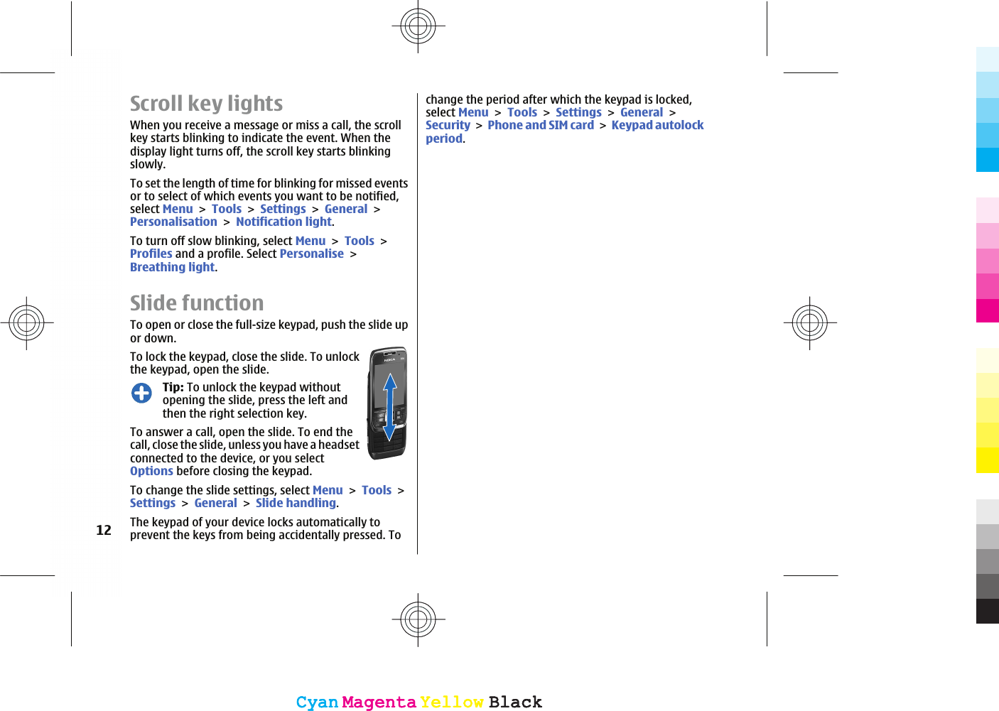 Scroll key lightsWhen you receive a message or miss a call, the scrollkey starts blinking to indicate the event. When thedisplay light turns off, the scroll key starts blinkingslowly.To set the length of time for blinking for missed eventsor to select of which events you want to be notified,select MenuToolsSettingsGeneralPersonalisationNotification light.To turn off slow blinking, select MenuToolsProfiles and a profile. Select PersonaliseBreathing light.Slide functionTo open or close the full-size keypad, push the slide upor down. To lock the keypad, close the slide. To unlockthe keypad, open the slide.Tip: To unlock the keypad withoutopening the slide, press the left andthen the right selection key.To answer a call, open the slide. To end thecall, close the slide, unless you have a headsetconnected to the device, or you selectOptions before closing the keypad.To change the slide settings, select MenuToolsSettingsGeneralSlide handling.The keypad of your device locks automatically toprevent the keys from being accidentally pressed. Tochange the period after which the keypad is locked,select MenuToolsSettingsGeneralSecurityPhone and SIM cardKeypad autolockperiod.12CyanCyanMagentaMagentaYellowYellowBlackBlackCyanCyanMagentaMagentaYellowYellowBlackBlack