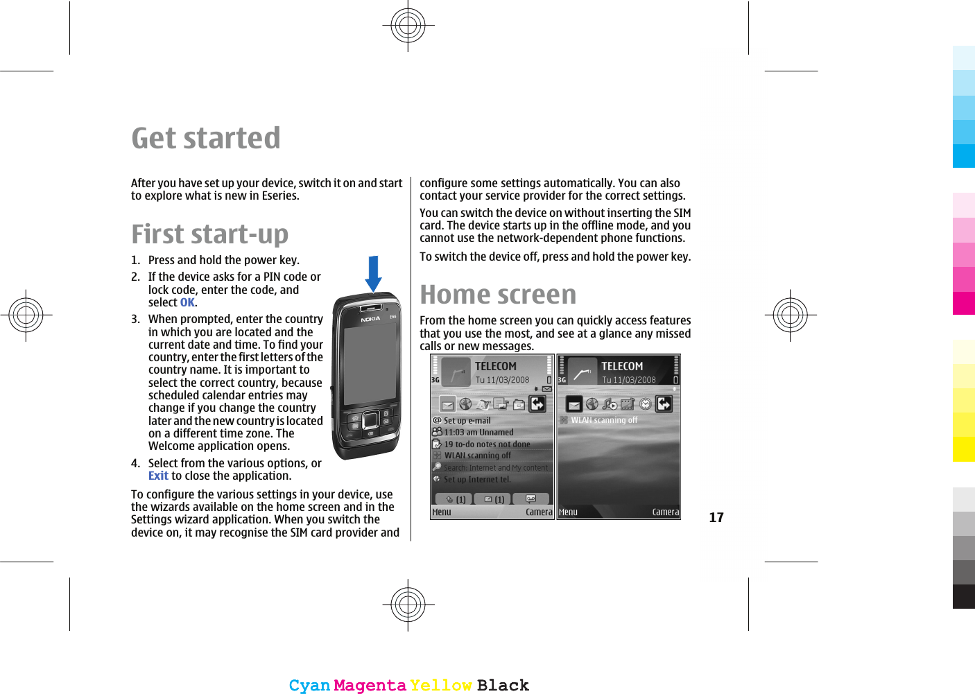 Get startedAfter you have set up your device, switch it on and startto explore what is new in Eseries.First start-up1. Press and hold the power key.2. If the device asks for a PIN code orlock code, enter the code, andselect OK.3. When prompted, enter the countryin which you are located and thecurrent date and time. To find yourcountry, enter the first letters of thecountry name. It is important toselect the correct country, becausescheduled calendar entries maychange if you change the countrylater and the new country is locatedon a different time zone. TheWelcome application opens.4. Select from the various options, orExit to close the application.To configure the various settings in your device, usethe wizards available on the home screen and in theSettings wizard application. When you switch thedevice on, it may recognise the SIM card provider andconfigure some settings automatically. You can alsocontact your service provider for the correct settings.You can switch the device on without inserting the SIMcard. The device starts up in the offline mode, and youcannot use the network-dependent phone functions.To switch the device off, press and hold the power key.Home screenFrom the home screen you can quickly access featuresthat you use the most, and see at a glance any missedcalls or new messages.17CyanCyanMagentaMagentaYellowYellowBlackBlackCyanCyanMagentaMagentaYellowYellowBlackBlack