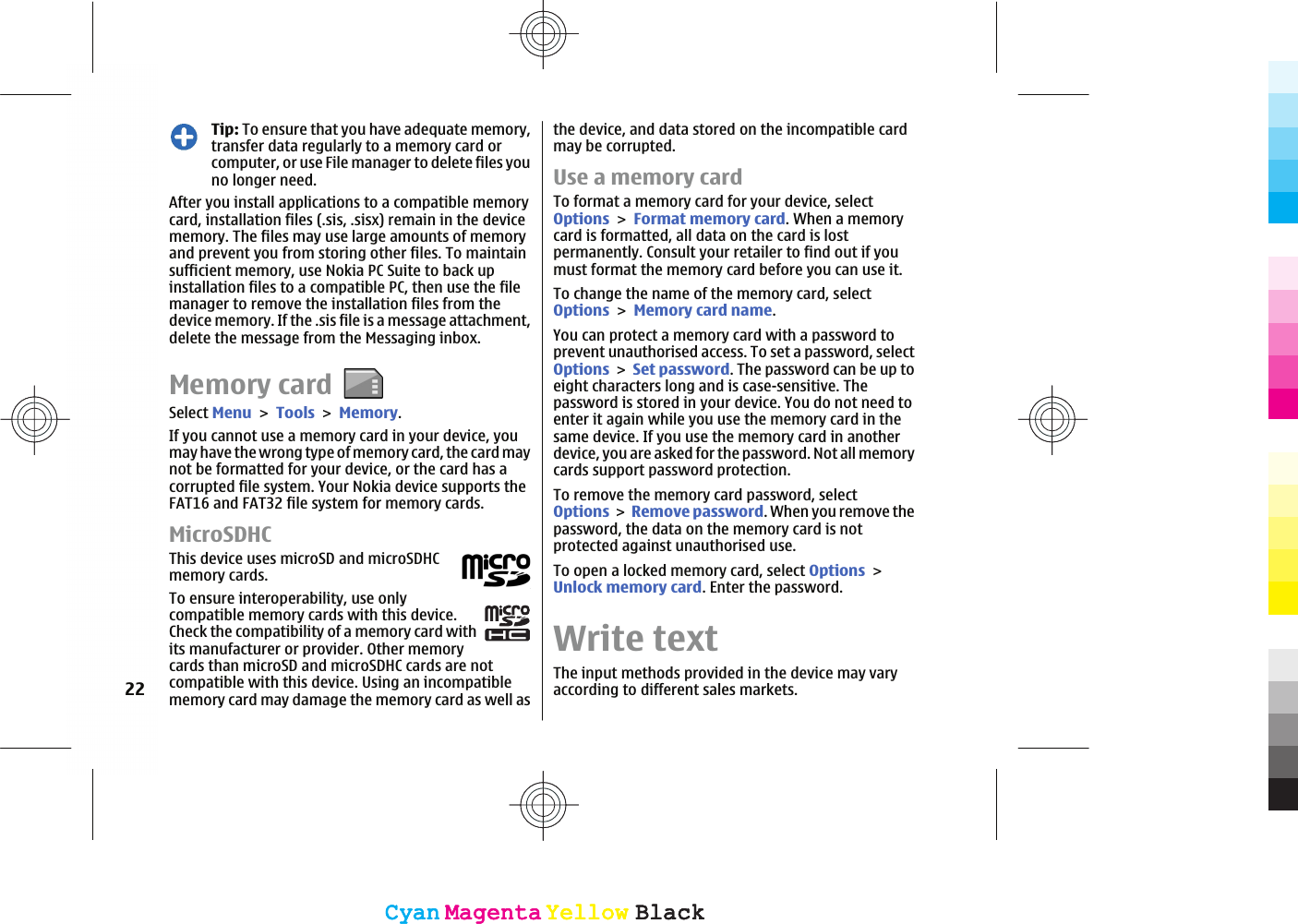 Tip: To ensure that you have adequate memory,transfer data regularly to a memory card orcomputer, or use File manager to delete files youno longer need.After you install applications to a compatible memorycard, installation files (.sis, .sisx) remain in the devicememory. The files may use large amounts of memoryand prevent you from storing other files. To maintainsufficient memory, use Nokia PC Suite to back upinstallation files to a compatible PC, then use the filemanager to remove the installation files from thedevice memory. If the .sis file is a message attachment,delete the message from the Messaging inbox.Memory cardSelect MenuToolsMemory.If you cannot use a memory card in your device, youmay have the wrong type of memory card, the card maynot be formatted for your device, or the card has acorrupted file system. Your Nokia device supports theFAT16 and FAT32 file system for memory cards.MicroSDHCThis device uses microSD and microSDHCmemory cards.To ensure interoperability, use onlycompatible memory cards with this device.Check the compatibility of a memory card withits manufacturer or provider. Other memorycards than microSD and microSDHC cards are notcompatible with this device. Using an incompatiblememory card may damage the memory card as well asthe device, and data stored on the incompatible cardmay be corrupted.Use a memory cardTo format a memory card for your device, selectOptionsFormat memory card. When a memorycard is formatted, all data on the card is lostpermanently. Consult your retailer to find out if youmust format the memory card before you can use it.To change the name of the memory card, selectOptionsMemory card name.You can protect a memory card with a password toprevent unauthorised access. To set a password, selectOptionsSet password. The password can be up toeight characters long and is case-sensitive. Thepassword is stored in your device. You do not need toenter it again while you use the memory card in thesame device. If you use the memory card in anotherdevice, you are asked for the password. Not all memorycards support password protection.To remove the memory card password, selectOptionsRemove password. When you remove thepassword, the data on the memory card is notprotected against unauthorised use.To open a locked memory card, select OptionsUnlock memory card. Enter the password.Write textThe input methods provided in the device may varyaccording to different sales markets.22CyanCyanMagentaMagentaYellowYellowBlackBlackCyanCyanMagentaMagentaYellowYellowBlackBlack