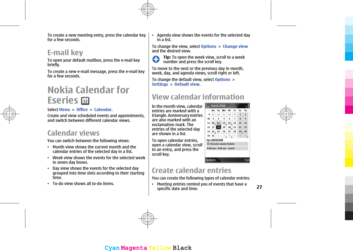 To create a new meeting entry, press the calendar keyfor a few seconds.E-mail keyTo open your default mailbox, press the e-mail keybriefly.To create a new e-mail message, press the e-mail keyfor a few seconds.Nokia Calendar forEseriesSelect MenuOfficeCalendar.Create and view scheduled events and appointments,and switch between different calendar views.Calendar viewsYou can switch between the following views:ವMonth view shows the current month and thecalendar entries of the selected day in a list.ವWeek view shows the events for the selected weekin seven day boxes.ವDay view shows the events for the selected daygrouped into time slots according to their startingtime.ವTo-do view shows all to-do items.ವAgenda view shows the events for the selected dayin a list.To change the view, select OptionsChange viewand the desired view.Tip: To open the week view, scroll to a weeknumber and press the scroll key.To move to the next or the previous day in month,week, day, and agenda views, scroll right or left.To change the default view, select OptionsSettingsDefault view.View calendar informationIn the month view, calendarentries are marked with atriangle. Anniversary entriesare also marked with anexclamation mark. Theentries of the selected dayare shown in a list.To open calendar entries,open a calendar view, scrollto an entry, and press thescroll key.Create calendar entriesYou can create the following types of calendar entries:ವMeeting entries remind you of events that have aspecific date and time. 27CyanCyanMagentaMagentaYellowYellowBlackBlackCyanCyanMagentaMagentaYellowYellowBlackBlack