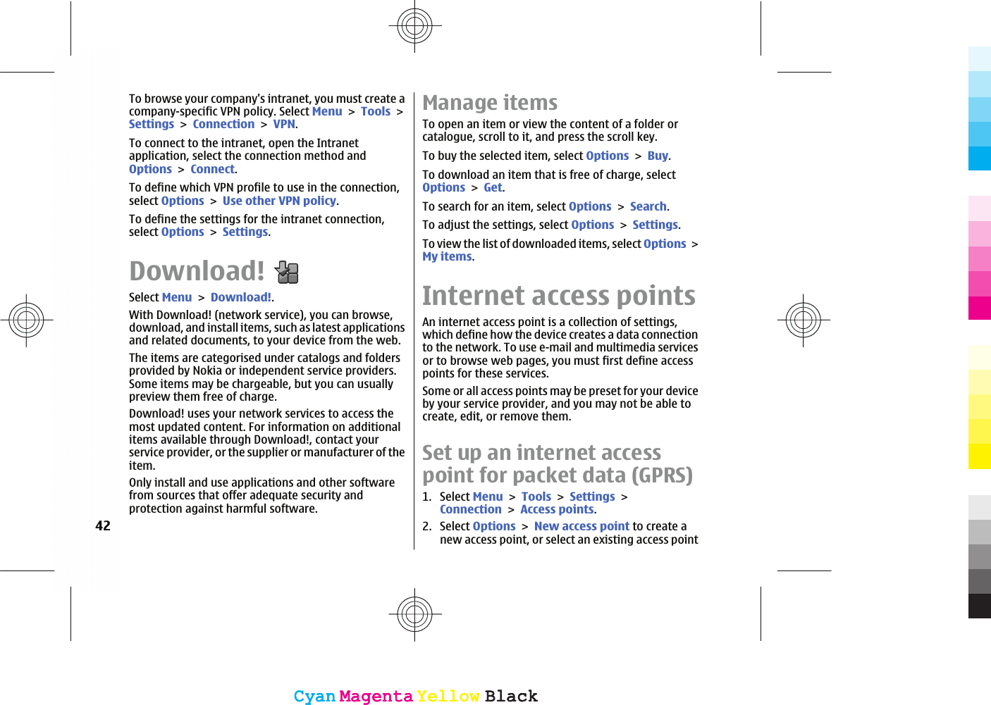 To browse your company&apos;s intranet, you must create acompany-specific VPN policy. Select MenuToolsSettingsConnectionVPN.To connect to the intranet, open the Intranetapplication, select the connection method andOptionsConnect.To define which VPN profile to use in the connection,select OptionsUse other VPN policy.To define the settings for the intranet connection,select OptionsSettings.Download!Select MenuDownload!.With Download! (network service), you can browse,download, and install items, such as latest applicationsand related documents, to your device from the web.The items are categorised under catalogs and foldersprovided by Nokia or independent service providers.Some items may be chargeable, but you can usuallypreview them free of charge.Download! uses your network services to access themost updated content. For information on additionalitems available through Download!, contact yourservice provider, or the supplier or manufacturer of theitem.Only install and use applications and other softwarefrom sources that offer adequate security andprotection against harmful software.Manage itemsTo open an item or view the content of a folder orcatalogue, scroll to it, and press the scroll key.To buy the selected item, select OptionsBuy.To download an item that is free of charge, selectOptionsGet.To search for an item, select OptionsSearch.To adjust the settings, select OptionsSettings.To view the list of downloaded items, select OptionsMy items.Internet access pointsAn internet access point is a collection of settings,which define how the device creates a data connectionto the network. To use e-mail and multimedia servicesor to browse web pages, you must first define accesspoints for these services.Some or all access points may be preset for your deviceby your service provider, and you may not be able tocreate, edit, or remove them.Set up an internet accesspoint for packet data (GPRS)1. Select MenuToolsSettingsConnectionAccess points.2. Select OptionsNew access point to create anew access point, or select an existing access point42CyanCyanMagentaMagentaYellowYellowBlackBlackCyanCyanMagentaMagentaYellowYellowBlackBlack