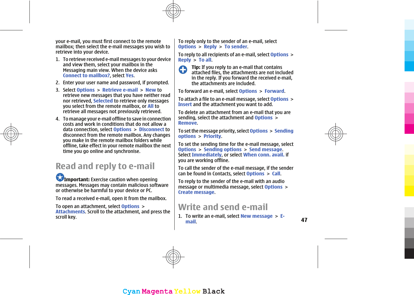 your e-mail, you must first connect to the remotemailbox; then select the e-mail messages you wish toretrieve into your device.1. To retrieve received e-mail messages to your deviceand view them, select your mailbox in theMessaging main view. When the device asksConnect to mailbox?, select Yes.2. Enter your user name and password, if prompted.3. Select OptionsRetrieve e-mailNew toretrieve new messages that you have neither readnor retrieved, Selected to retrieve only messagesyou select from the remote mailbox, or All toretrieve all messages not previously retrieved.4. To manage your e-mail offline to save in connectioncosts and work in conditions that do not allow adata connection, select OptionsDisconnect todisconnect from the remote mailbox. Any changesyou make in the remote mailbox folders whileoffline, take effect in your remote mailbox the nexttime you go online and synchronise.Read and reply to e-mailImportant: Exercise caution when openingmessages. Messages may contain malicious softwareor otherwise be harmful to your device or PC.To read a received e-mail, open it from the mailbox.To open an attachment, select OptionsAttachments. Scroll to the attachment, and press thescroll key.To reply only to the sender of an e-mail, selectOptionsReplyTo sender.To reply to all recipients of an e-mail, select OptionsReplyTo all.Tip: If you reply to an e-mail that containsattached files, the attachments are not includedin the reply. If you forward the received e-mail,the attachments are included.To forward an e-mail, select OptionsForward.To attach a file to an e-mail message, select OptionsInsert and the attachment you want to add.To delete an attachment from an e-mail that you aresending, select the attachment and OptionsRemove.To set the message priority, select OptionsSendingoptionsPriority.To set the sending time for the e-mail message, selectOptionsSending optionsSend message.Select Immediately, or select When conn. avail. ifyou are working offline.To call the sender of the e-mail message, if the sendercan be found in Contacts, select OptionsCall.To reply to the sender of the e-mail with an audiomessage or multimedia message, select OptionsCreate message.Write and send e-mail1. To write an e-mail, select New messageE-mail.47CyanCyanMagentaMagentaYellowYellowBlackBlackCyanCyanMagentaMagentaYellowYellowBlackBlack
