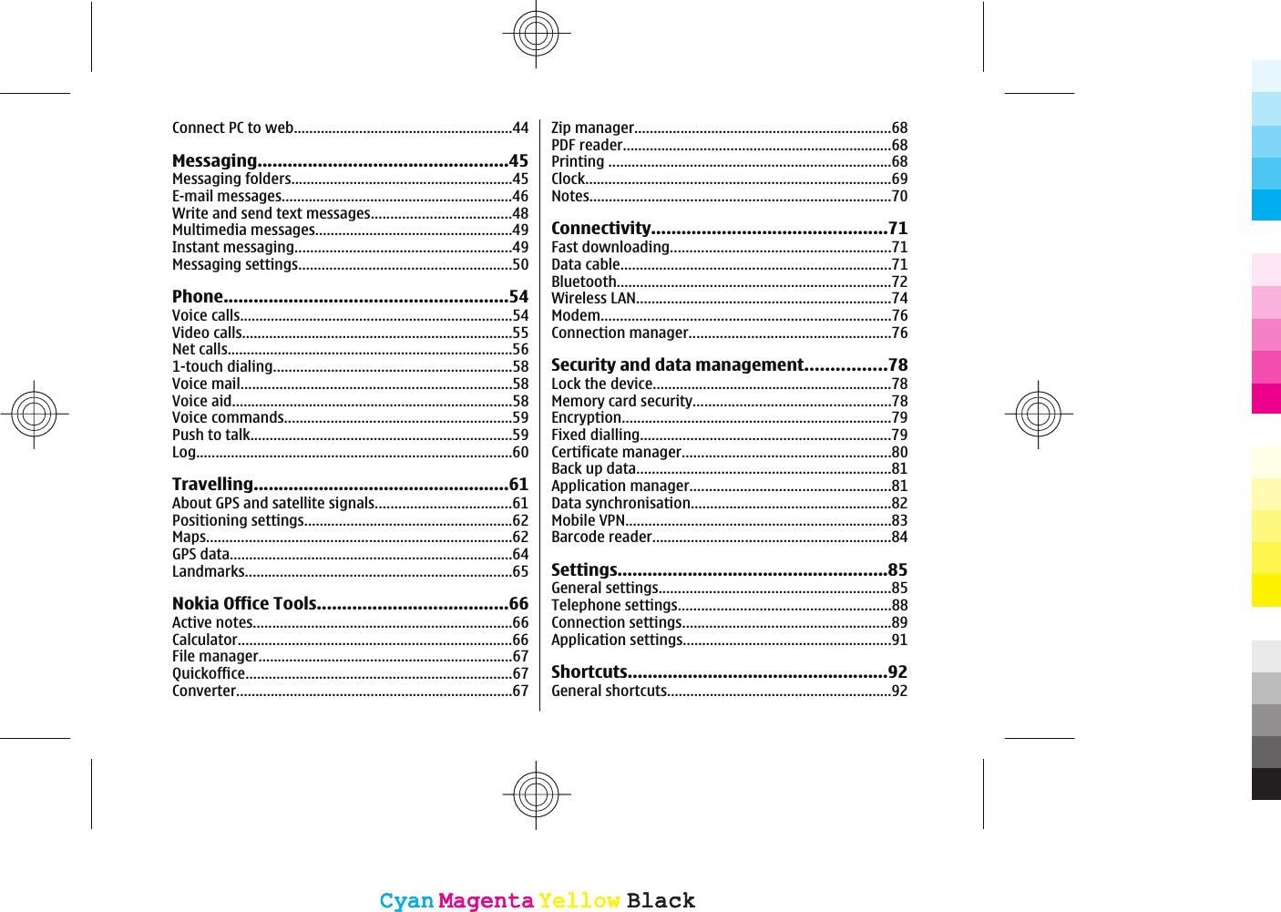 Connect PC to web.........................................................44Messaging..................................................45Messaging folders.........................................................45E-mail messages............................................................46Write and send text messages....................................48Multimedia messages...................................................49Instant messaging........................................................49Messaging settings.......................................................50Phone.........................................................54Voice calls.......................................................................54Video calls......................................................................55Net calls..........................................................................561-touch dialing..............................................................58Voice mail......................................................................58Voice aid.........................................................................58Voice commands...........................................................59Push to talk....................................................................59Log..................................................................................60Travelling...................................................61About GPS and satellite signals...................................61Positioning settings......................................................62Maps...............................................................................62GPS data.........................................................................64Landmarks.....................................................................65Nokia Office Tools......................................66Active notes...................................................................66Calculator.......................................................................66File manager..................................................................67Quickoffice.....................................................................67Converter........................................................................67Zip manager...................................................................68PDF reader......................................................................68Printing .........................................................................68Clock...............................................................................69Notes..............................................................................70Connectivity...............................................71Fast downloading.........................................................71Data cable......................................................................71Bluetooth.......................................................................72Wireless LAN..................................................................74Modem...........................................................................76Connection manager....................................................76Security and data management................78Lock the device..............................................................78Memory card security...................................................78Encryption......................................................................79Fixed dialling.................................................................79Certificate manager......................................................80Back up data..................................................................81Application manager....................................................81Data synchronisation....................................................82Mobile VPN.....................................................................83Barcode reader..............................................................84Settings......................................................85General settings............................................................85Telephone settings.......................................................88Connection settings......................................................89Application settings......................................................91Shortcuts....................................................92General shortcuts..........................................................92CyanCyanMagentaMagentaYellowYellowBlackBlackCyanCyanMagentaMagentaYellowYellowBlackBlack