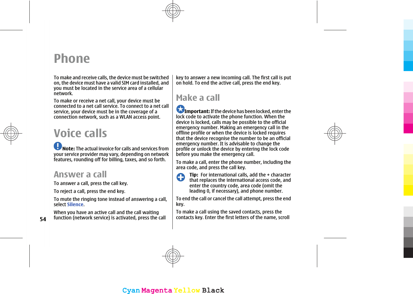 PhoneTo make and receive calls, the device must be switchedon, the device must have a valid SIM card installed, andyou must be located in the service area of a cellularnetwork.To make or receive a net call, your device must beconnected to a net call service. To connect to a net callservice, your device must be in the coverage of aconnection network, such as a WLAN access point.Voice callsNote: The actual invoice for calls and services fromyour service provider may vary, depending on networkfeatures, rounding off for billing, taxes, and so forth.Answer a callTo answer a call, press the call key.To reject a call, press the end key.To mute the ringing tone instead of answering a call,select Silence.When you have an active call and the call waitingfunction (network service) is activated, press the callkey to answer a new incoming call. The first call is puton hold. To end the active call, press the end key.Make a callImportant: If the device has been locked, enter thelock code to activate the phone function. When thedevice is locked, calls may be possible to the officialemergency number. Making an emergency call in theoffline profile or when the device is locked requiresthat the device recognise the number to be an officialemergency number. It is advisable to change theprofile or unlock the device by entering the lock codebefore you make the emergency call.To make a call, enter the phone number, including thearea code, and press the call key.Tip:  For international calls, add the + characterthat replaces the international access code, andenter the country code, area code (omit theleading 0, if necessary), and phone number.To end the call or cancel the call attempt, press the endkey.To make a call using the saved contacts, press thecontacts key. Enter the first letters of the name, scroll54CyanCyanMagentaMagentaYellowYellowBlackBlackCyanCyanMagentaMagentaYellowYellowBlackBlack