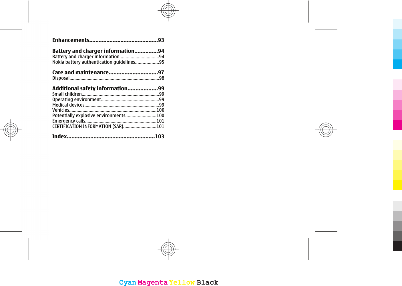 Enhancements............................................93Battery and charger information...............94Battery and charger information................................94Nokia battery authentication guidelines...................95Care and maintenance...............................97Disposal..........................................................................98Additional safety information...................99Small children................................................................99Operating environment................................................99Medical devices..............................................................99Vehicles........................................................................100Potentially explosive environments.........................100Emergency calls...........................................................101CERTIFICATION INFORMATION (SAR)...........................101Index........................................................103CyanCyanMagentaMagentaYellowYellowBlackBlackCyanCyanMagentaMagentaYellowYellowBlackBlack