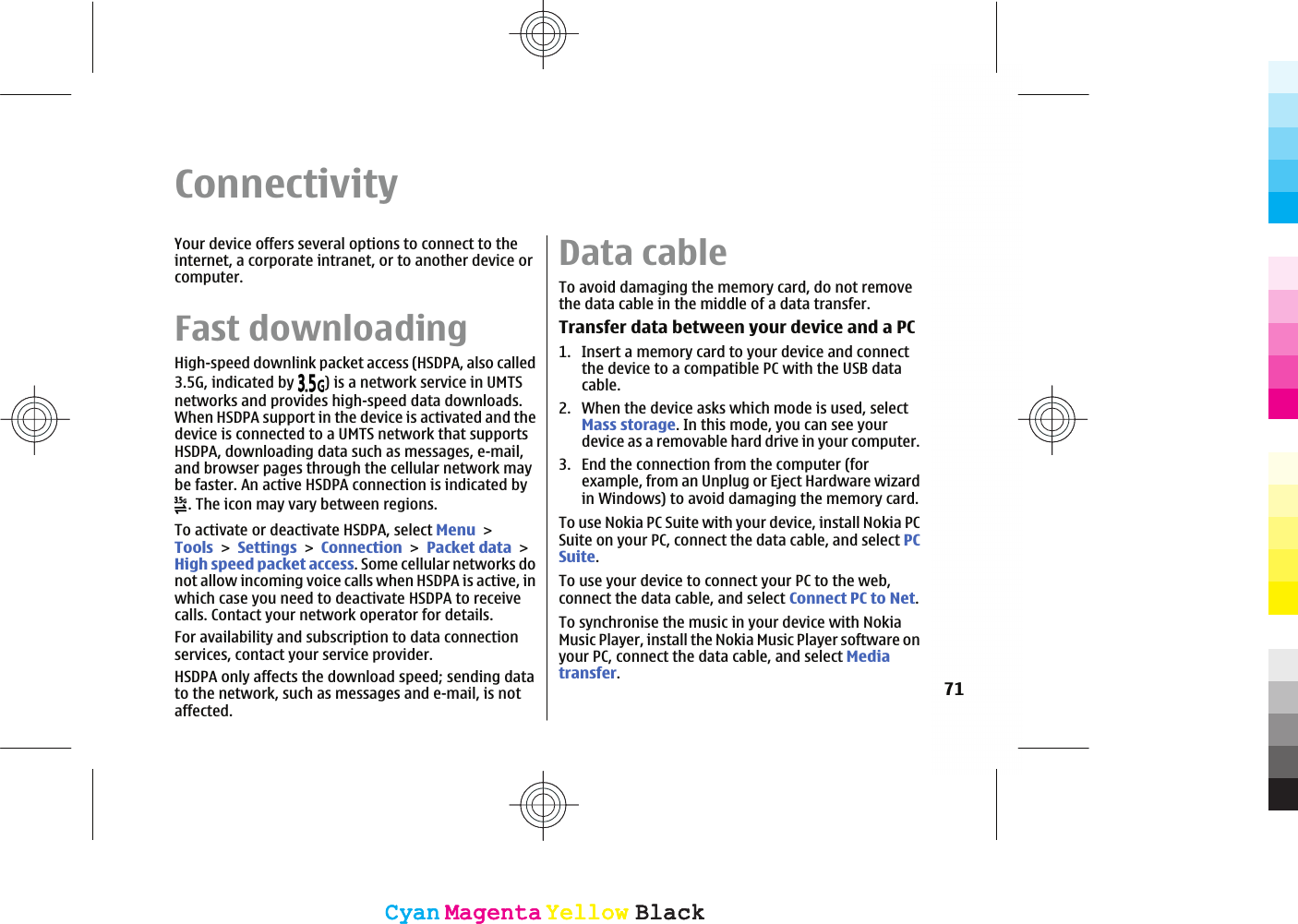 ConnectivityYour device offers several options to connect to theinternet, a corporate intranet, or to another device orcomputer.Fast downloadingHigh-speed downlink packet access (HSDPA, also called3.5G, indicated by  ) is a network service in UMTSnetworks and provides high-speed data downloads.When HSDPA support in the device is activated and thedevice is connected to a UMTS network that supportsHSDPA, downloading data such as messages, e-mail,and browser pages through the cellular network maybe faster. An active HSDPA connection is indicated by. The icon may vary between regions.To activate or deactivate HSDPA, select MenuToolsSettingsConnectionPacket dataHigh speed packet access. Some cellular networks donot allow incoming voice calls when HSDPA is active, inwhich case you need to deactivate HSDPA to receivecalls. Contact your network operator for details.For availability and subscription to data connectionservices, contact your service provider.HSDPA only affects the download speed; sending datato the network, such as messages and e-mail, is notaffected.Data cableTo avoid damaging the memory card, do not removethe data cable in the middle of a data transfer.Transfer data between your device and a PC1. Insert a memory card to your device and connectthe device to a compatible PC with the USB datacable.2. When the device asks which mode is used, selectMass storage. In this mode, you can see yourdevice as a removable hard drive in your computer.3. End the connection from the computer (forexample, from an Unplug or Eject Hardware wizardin Windows) to avoid damaging the memory card.To use Nokia PC Suite with your device, install Nokia PCSuite on your PC, connect the data cable, and select PCSuite.To use your device to connect your PC to the web,connect the data cable, and select Connect PC to Net.To synchronise the music in your device with NokiaMusic Player, install the Nokia Music Player software onyour PC, connect the data cable, and select Mediatransfer.71CyanCyanMagentaMagentaYellowYellowBlackBlackCyanCyanMagentaMagentaYellowYellowBlackBlack