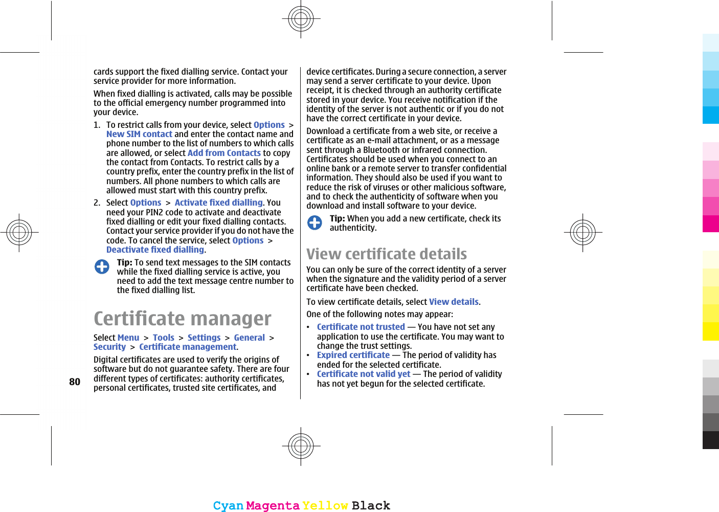cards support the fixed dialling service. Contact yourservice provider for more information.When fixed dialling is activated, calls may be possibleto the official emergency number programmed intoyour device.1. To restrict calls from your device, select OptionsNew SIM contact and enter the contact name andphone number to the list of numbers to which callsare allowed, or select Add from Contacts to copythe contact from Contacts. To restrict calls by acountry prefix, enter the country prefix in the list ofnumbers. All phone numbers to which calls areallowed must start with this country prefix.2. Select OptionsActivate fixed dialling. Youneed your PIN2 code to activate and deactivatefixed dialling or edit your fixed dialling contacts.Contact your service provider if you do not have thecode. To cancel the service, select OptionsDeactivate fixed dialling.Tip: To send text messages to the SIM contactswhile the fixed dialling service is active, youneed to add the text message centre number tothe fixed dialling list.Certificate managerSelect MenuToolsSettingsGeneralSecurityCertificate management.Digital certificates are used to verify the origins ofsoftware but do not guarantee safety. There are fourdifferent types of certificates: authority certificates,personal certificates, trusted site certificates, anddevice certificates. During a secure connection, a servermay send a server certificate to your device. Uponreceipt, it is checked through an authority certificatestored in your device. You receive notification if theidentity of the server is not authentic or if you do nothave the correct certificate in your device.Download a certificate from a web site, or receive acertificate as an e-mail attachment, or as a messagesent through a Bluetooth or infrared connection.Certificates should be used when you connect to anonline bank or a remote server to transfer confidentialinformation. They should also be used if you want toreduce the risk of viruses or other malicious software,and to check the authenticity of software when youdownload and install software to your device.Tip: When you add a new certificate, check itsauthenticity.View certificate detailsYou can only be sure of the correct identity of a serverwhen the signature and the validity period of a servercertificate have been checked.To view certificate details, select View details.One of the following notes may appear:ವCertificate not trusted — You have not set anyapplication to use the certificate. You may want tochange the trust settings.ವExpired certificate — The period of validity hasended for the selected certificate.ವCertificate not valid yet — The period of validityhas not yet begun for the selected certificate.80CyanCyanMagentaMagentaYellowYellowBlackBlackCyanCyanMagentaMagentaYellowYellowBlackBlack