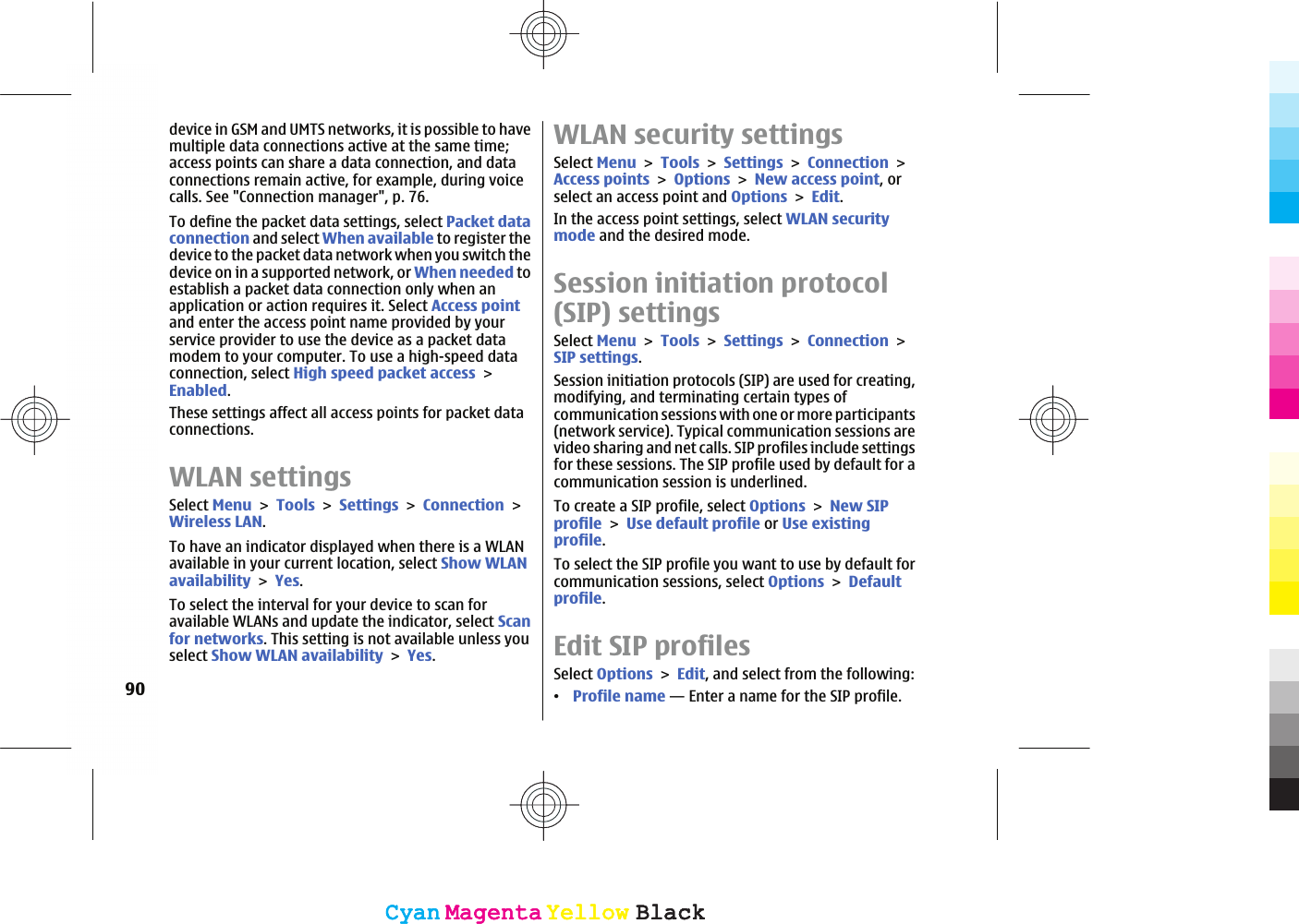 device in GSM and UMTS networks, it is possible to havemultiple data connections active at the same time;access points can share a data connection, and dataconnections remain active, for example, during voicecalls. See &quot;Connection manager&quot;, p. 76.To define the packet data settings, select Packet dataconnection and select When available to register thedevice to the packet data network when you switch thedevice on in a supported network, or When needed toestablish a packet data connection only when anapplication or action requires it. Select Access pointand enter the access point name provided by yourservice provider to use the device as a packet datamodem to your computer. To use a high-speed dataconnection, select High speed packet accessEnabled.These settings affect all access points for packet dataconnections.WLAN settingsSelect MenuToolsSettingsConnectionWireless LAN.To have an indicator displayed when there is a WLANavailable in your current location, select Show WLANavailabilityYes.To select the interval for your device to scan foravailable WLANs and update the indicator, select Scanfor networks. This setting is not available unless youselect Show WLAN availabilityYes.WLAN security settingsSelect MenuToolsSettingsConnectionAccess pointsOptionsNew access point, orselect an access point and OptionsEdit.In the access point settings, select WLAN securitymode and the desired mode.Session initiation protocol(SIP) settingsSelect MenuToolsSettingsConnectionSIP settings.Session initiation protocols (SIP) are used for creating,modifying, and terminating certain types ofcommunication sessions with one or more participants(network service). Typical communication sessions arevideo sharing and net calls. SIP profiles include settingsfor these sessions. The SIP profile used by default for acommunication session is underlined.To create a SIP profile, select OptionsNew SIPprofileUse default profile or Use existingprofile.To select the SIP profile you want to use by default forcommunication sessions, select OptionsDefaultprofile.Edit SIP profilesSelect OptionsEdit, and select from the following:ವProfile name — Enter a name for the SIP profile.90CyanCyanMagentaMagentaYellowYellowBlackBlackCyanCyanMagentaMagentaYellowYellowBlackBlack