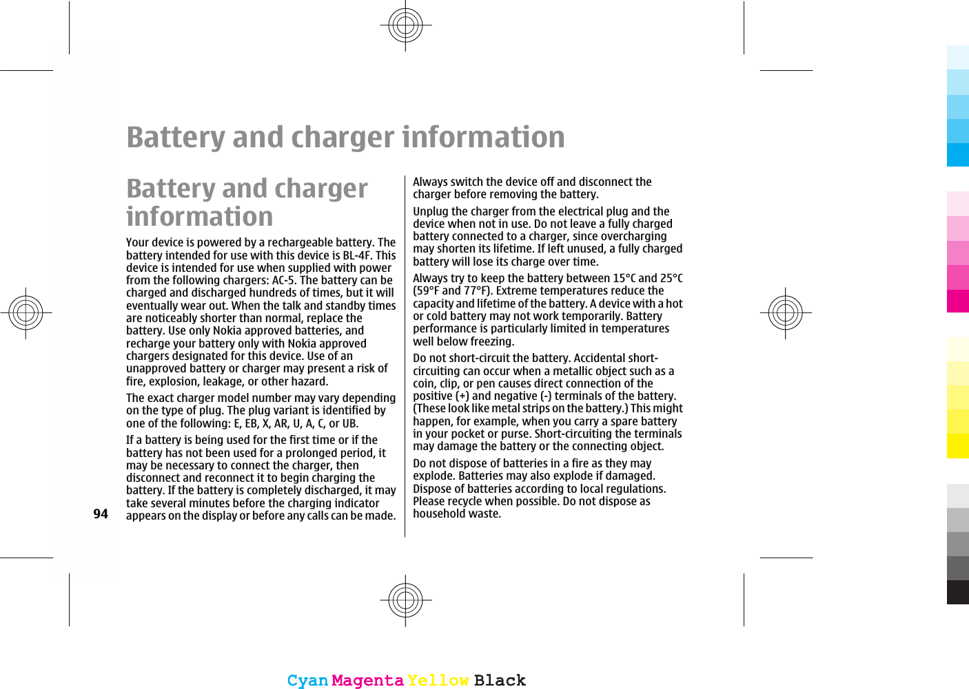Battery and charger informationBattery and chargerinformationYour device is powered by a rechargeable battery. Thebattery intended for use with this device is BL-4F. Thisdevice is intended for use when supplied with powerfrom the following chargers: AC-5. The battery can becharged and discharged hundreds of times, but it willeventually wear out. When the talk and standby timesare noticeably shorter than normal, replace thebattery. Use only Nokia approved batteries, andrecharge your battery only with Nokia approvedchargers designated for this device. Use of anunapproved battery or charger may present a risk offire, explosion, leakage, or other hazard.The exact charger model number may vary dependingon the type of plug. The plug variant is identified byone of the following: E, EB, X, AR, U, A, C, or UB.If a battery is being used for the first time or if thebattery has not been used for a prolonged period, itmay be necessary to connect the charger, thendisconnect and reconnect it to begin charging thebattery. If the battery is completely discharged, it maytake several minutes before the charging indicatorappears on the display or before any calls can be made.Always switch the device off and disconnect thecharger before removing the battery.Unplug the charger from the electrical plug and thedevice when not in use. Do not leave a fully chargedbattery connected to a charger, since overchargingmay shorten its lifetime. If left unused, a fully chargedbattery will lose its charge over time.Always try to keep the battery between 15°C and 25°C(59°F and 77°F). Extreme temperatures reduce thecapacity and lifetime of the battery. A device with a hotor cold battery may not work temporarily. Batteryperformance is particularly limited in temperatureswell below freezing.Do not short-circuit the battery. Accidental short-circuiting can occur when a metallic object such as acoin, clip, or pen causes direct connection of thepositive (+) and negative (-) terminals of the battery.(These look like metal strips on the battery.) This mighthappen, for example, when you carry a spare batteryin your pocket or purse. Short-circuiting the terminalsmay damage the battery or the connecting object.Do not dispose of batteries in a fire as they mayexplode. Batteries may also explode if damaged.Dispose of batteries according to local regulations.Please recycle when possible. Do not dispose ashousehold waste.94CyanCyanMagentaMagentaYellowYellowBlackBlackCyanCyanMagentaMagentaYellowYellowBlackBlack