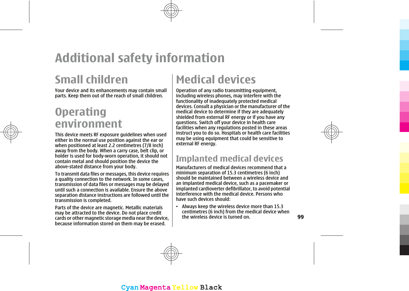 Additional safety informationSmall childrenYour device and its enhancements may contain smallparts. Keep them out of the reach of small children.OperatingenvironmentThis device meets RF exposure guidelines when usedeither in the normal use position against the ear orwhen positioned at least 2.2 centimetres (7/8 inch)away from the body. When a carry case, belt clip, orholder is used for body-worn operation, it should notcontain metal and should position the device theabove-stated distance from your body.To transmit data files or messages, this device requiresa quality connection to the network. In some cases,transmission of data files or messages may be delayeduntil such a connection is available. Ensure the aboveseparation distance instructions are followed until thetransmission is completed.Parts of the device are magnetic. Metallic materialsmay be attracted to the device. Do not place creditcards or other magnetic storage media near the device,because information stored on them may be erased.Medical devicesOperation of any radio transmitting equipment,including wireless phones, may interfere with thefunctionality of inadequately protected medicaldevices. Consult a physician or the manufacturer of themedical device to determine if they are adequatelyshielded from external RF energy or if you have anyquestions. Switch off your device in health carefacilities when any regulations posted in these areasinstruct you to do so. Hospitals or health care facilitiesmay be using equipment that could be sensitive toexternal RF energy.Implanted medical devicesManufacturers of medical devices recommend that aminimum separation of 15.3 centimetres (6 inch)should be maintained between a wireless device andan implanted medical device, such as a pacemaker orimplanted cardioverter defibrillator, to avoid potentialinterference with the medical device. Persons whohave such devices should:ವAlways keep the wireless device more than 15.3centimetres (6 inch) from the medical device whenthe wireless device is turned on. 99CyanCyanMagentaMagentaYellowYellowBlackBlackCyanCyanMagentaMagentaYellowYellowBlackBlack