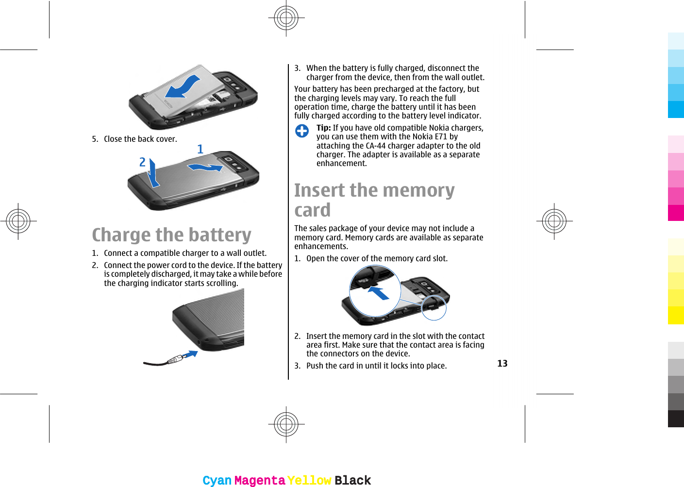 5. Close the back cover.Charge the battery1. Connect a compatible charger to a wall outlet.2. Connect the power cord to the device. If the batteryis completely discharged, it may take a while beforethe charging indicator starts scrolling.3. When the battery is fully charged, disconnect thecharger from the device, then from the wall outlet.Your battery has been precharged at the factory, butthe charging levels may vary. To reach the fulloperation time, charge the battery until it has beenfully charged according to the battery level indicator.Tip: If you have old compatible Nokia chargers,you can use them with the Nokia E71 byattaching the CA-44 charger adapter to the oldcharger. The adapter is available as a separateenhancement.Insert the memorycardThe sales package of your device may not include amemory card. Memory cards are available as separateenhancements.1. Open the cover of the memory card slot.2. Insert the memory card in the slot with the contactarea first. Make sure that the contact area is facingthe connectors on the device.3. Push the card in until it locks into place. 13CyanCyanMagentaMagentaYellowYellowBlackBlackCyanCyanMagentaMagentaYellowYellowBlackBlack