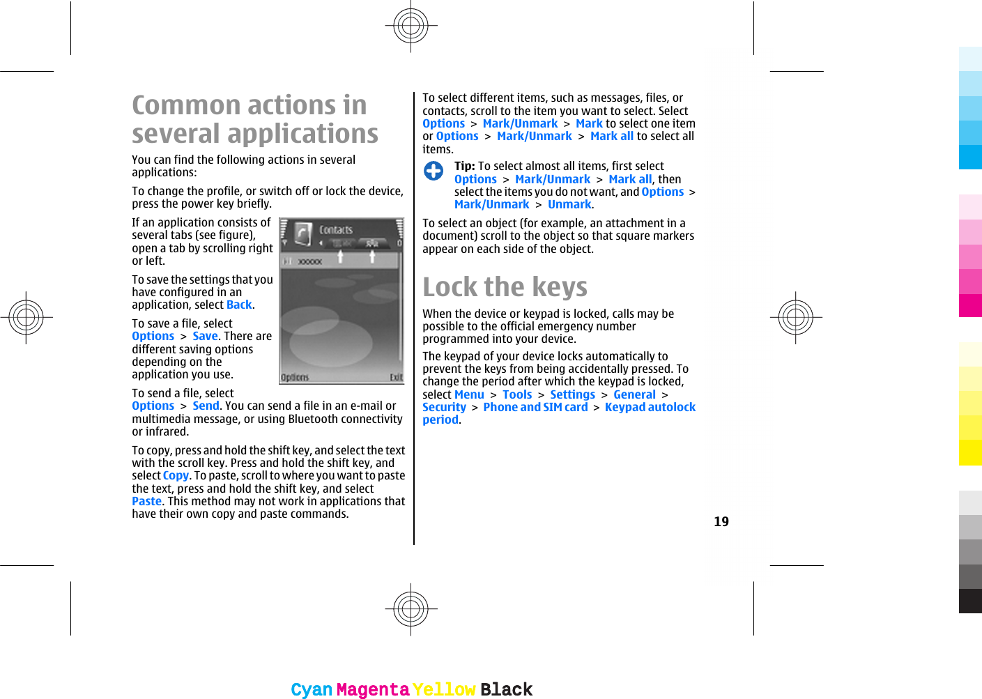 Common actions inseveral applicationsYou can find the following actions in severalapplications:To change the profile, or switch off or lock the device,press the power key briefly.If an application consists ofseveral tabs (see figure),open a tab by scrolling rightor left.To save the settings that youhave configured in anapplication, select Back.To save a file, selectOptions &gt; Save. There aredifferent saving optionsdepending on theapplication you use.To send a file, selectOptions &gt; Send. You can send a file in an e-mail ormultimedia message, or using Bluetooth connectivityor infrared.To copy, press and hold the shift key, and select the textwith the scroll key. Press and hold the shift key, andselect Copy. To paste, scroll to where you want to pastethe text, press and hold the shift key, and selectPaste. This method may not work in applications thathave their own copy and paste commands.To select different items, such as messages, files, orcontacts, scroll to the item you want to select. SelectOptions &gt; Mark/Unmark &gt; Mark to select one itemor Options &gt; Mark/Unmark &gt; Mark all to select allitems.Tip: To select almost all items, first selectOptions &gt; Mark/Unmark &gt; Mark all, thenselect the items you do not want, and Options &gt;Mark/Unmark &gt; Unmark.To select an object (for example, an attachment in adocument) scroll to the object so that square markersappear on each side of the object.Lock the keysWhen the device or keypad is locked, calls may bepossible to the official emergency numberprogrammed into your device.The keypad of your device locks automatically toprevent the keys from being accidentally pressed. Tochange the period after which the keypad is locked,select Menu &gt; Tools &gt; Settings &gt; General &gt;Security &gt; Phone and SIM card &gt; Keypad autolockperiod.19CyanCyanMagentaMagentaYellowYellowBlackBlackCyanCyanMagentaMagentaYellowYellowBlackBlack