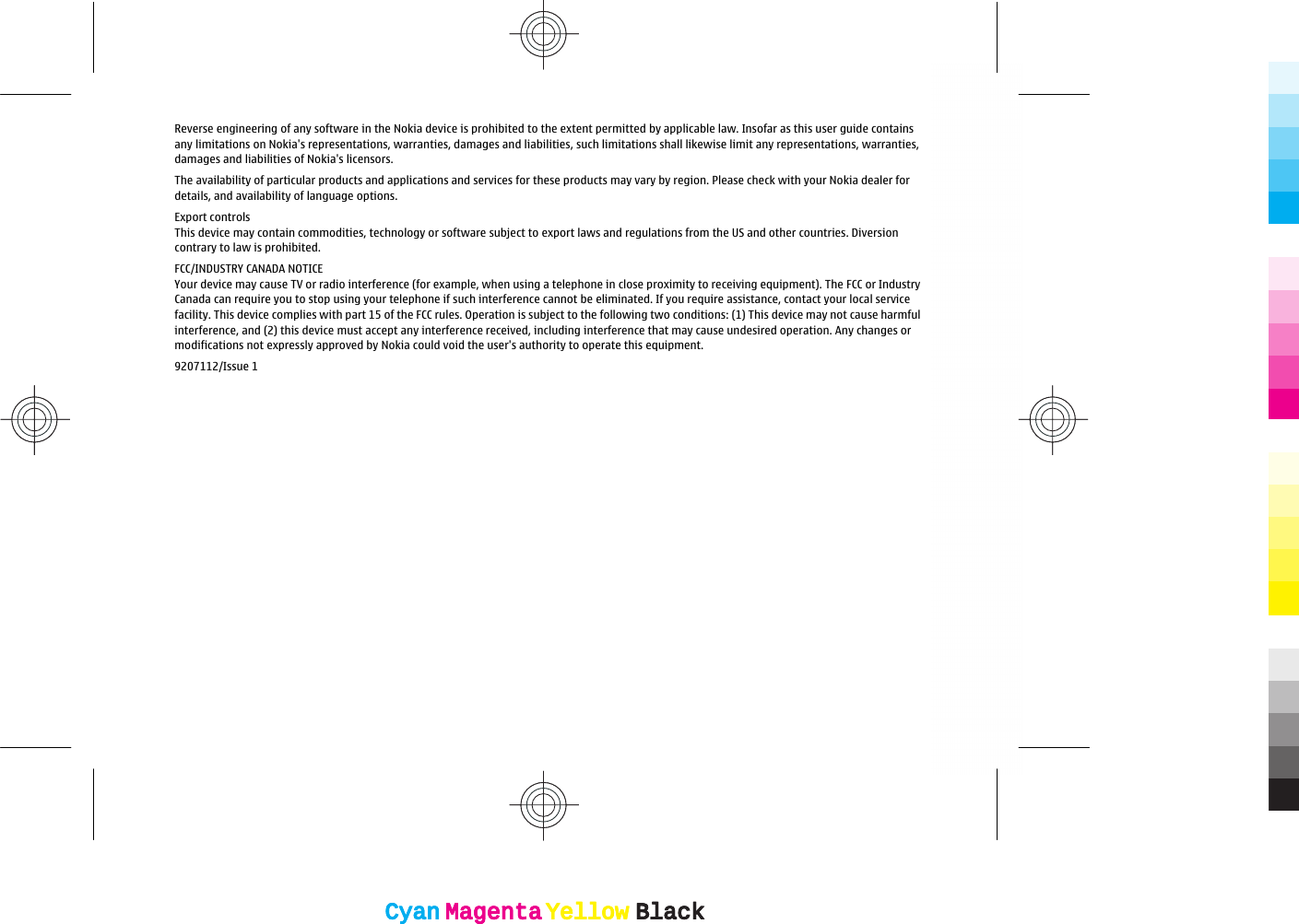 Reverse engineering of any software in the Nokia device is prohibited to the extent permitted by applicable law. Insofar as this user guide containsany limitations on Nokia&apos;s representations, warranties, damages and liabilities, such limitations shall likewise limit any representations, warranties,damages and liabilities of Nokia&apos;s licensors.The availability of particular products and applications and services for these products may vary by region. Please check with your Nokia dealer fordetails, and availability of language options.Export controlsThis device may contain commodities, technology or software subject to export laws and regulations from the US and other countries. Diversioncontrary to law is prohibited.FCC/INDUSTRY CANADA NOTICEYour device may cause TV or radio interference (for example, when using a telephone in close proximity to receiving equipment). The FCC or IndustryCanada can require you to stop using your telephone if such interference cannot be eliminated. If you require assistance, contact your local servicefacility. This device complies with part 15 of the FCC rules. Operation is subject to the following two conditions: (1) This device may not cause harmfulinterference, and (2) this device must accept any interference received, including interference that may cause undesired operation. Any changes ormodifications not expressly approved by Nokia could void the user&apos;s authority to operate this equipment.9207112/Issue 1CyanCyanMagentaMagentaYellowYellowBlackBlackCyanCyanMagentaMagentaYellowYellowBlackBlack
