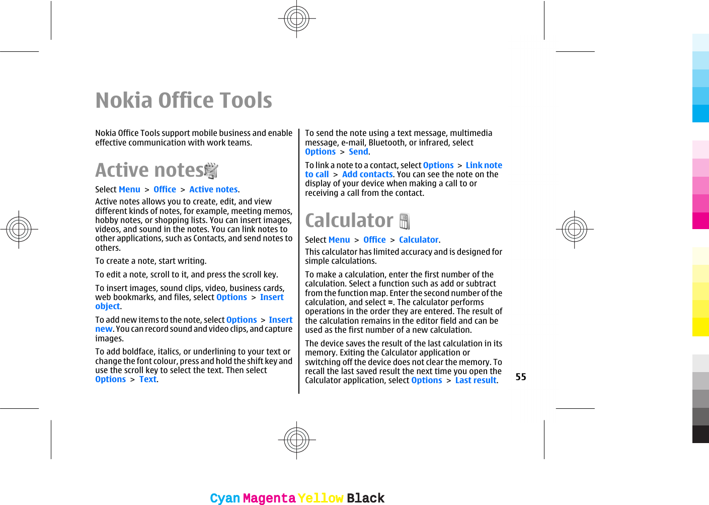 Nokia Office ToolsNokia Office Tools support mobile business and enableeffective communication with work teams.Active notesSelect Menu &gt; Office &gt; Active notes.Active notes allows you to create, edit, and viewdifferent kinds of notes, for example, meeting memos,hobby notes, or shopping lists. You can insert images,videos, and sound in the notes. You can link notes toother applications, such as Contacts, and send notes toothers.To create a note, start writing.To edit a note, scroll to it, and press the scroll key.To insert images, sound clips, video, business cards,web bookmarks, and files, select Options &gt; Insertobject.To add new items to the note, select Options &gt; Insertnew. You can record sound and video clips, and captureimages.To add boldface, italics, or underlining to your text orchange the font colour, press and hold the shift key anduse the scroll key to select the text. Then selectOptions &gt; Text.To send the note using a text message, multimediamessage, e-mail, Bluetooth, or infrared, selectOptions &gt; Send.To link a note to a contact, select Options &gt; Link noteto call &gt; Add contacts. You can see the note on thedisplay of your device when making a call to orreceiving a call from the contact.CalculatorSelect Menu &gt; Office &gt; Calculator.This calculator has limited accuracy and is designed forsimple calculations.To make a calculation, enter the first number of thecalculation. Select a function such as add or subtractfrom the function map. Enter the second number of thecalculation, and select =. The calculator performsoperations in the order they are entered. The result ofthe calculation remains in the editor field and can beused as the first number of a new calculation.The device saves the result of the last calculation in itsmemory. Exiting the Calculator application orswitching off the device does not clear the memory. Torecall the last saved result the next time you open theCalculator application, select Options &gt; Last result.55CyanCyanMagentaMagentaYellowYellowBlackBlackCyanCyanMagentaMagentaYellowYellowBlackBlack