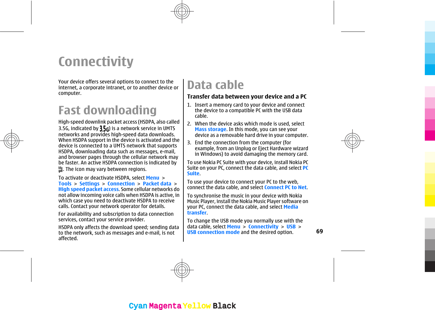 ConnectivityYour device offers several options to connect to theinternet, a corporate intranet, or to another device orcomputer.Fast downloadingHigh-speed downlink packet access (HSDPA, also called3.5G, indicated by  ) is a network service in UMTSnetworks and provides high-speed data downloads.When HSDPA support in the device is activated and thedevice is connected to a UMTS network that supportsHSDPA, downloading data such as messages, e-mail,and browser pages through the cellular network maybe faster. An active HSDPA connection is indicated by. The icon may vary between regions.To activate or deactivate HSDPA, select Menu &gt;Tools &gt; Settings &gt; Connection &gt; Packet data &gt;High speed packet access. Some cellular networks donot allow incoming voice calls when HSDPA is active, inwhich case you need to deactivate HSDPA to receivecalls. Contact your network operator for details.For availability and subscription to data connectionservices, contact your service provider.HSDPA only affects the download speed; sending datato the network, such as messages and e-mail, is notaffected.Data cableTransfer data between your device and a PC1. Insert a memory card to your device and connectthe device to a compatible PC with the USB datacable.2. When the device asks which mode is used, selectMass storage. In this mode, you can see yourdevice as a removable hard drive in your computer.3. End the connection from the computer (forexample, from an Unplug or Eject Hardware wizardin Windows) to avoid damaging the memory card.To use Nokia PC Suite with your device, install Nokia PCSuite on your PC, connect the data cable, and select PCSuite.To use your device to connect your PC to the web,connect the data cable, and select Connect PC to Net.To synchronise the music in your device with NokiaMusic Player, install the Nokia Music Player software onyour PC, connect the data cable, and select Mediatransfer.To change the USB mode you normally use with thedata cable, select Menu &gt; Connectivity &gt; USB &gt;USB connection mode and the desired option. 69CyanCyanMagentaMagentaYellowYellowBlackBlackCyanCyanMagentaMagentaYellowYellowBlackBlack