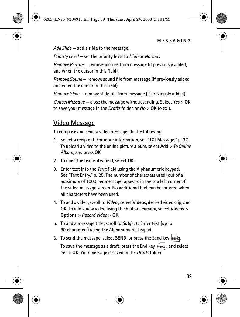 MESSAGING39Add Slide — add a slide to the message.Priority Level — set the priority level to High or Normal.Remove Picture — remove picture from message (if previously added, and when the cursor in this field).Remove Sound — remove sound file from message (if previously added, and when the cursor in this field).Remove Slide — remove slide file from message (if previously added).Cancel Message — close the message without sending. Select Yes &gt; OK to save your message in the Drafts folder, or No &gt; OK to exit.Video MessageTo compose and send a video message, do the following:1. Select a recipient. For more information, see &quot;TXT Message,&quot; p. 37. To upload a video to the online picture album, select Add &gt; To Online Album, and press OK.2. To open the text entry field, select OK.3. Enter text into the Text: field using the Alphanumeric keypad. See &quot;Text Entry,&quot; p. 25. The number of characters used (out of a maximum of 1000 per message) appears in the top left corner of the video message screen. No additional text can be entered when all characters have been used.4. To add a video, scroll to Video:, select Videos, desired video clip, and OK. To add a new video using the built-in camera, select Videos &gt; Options &gt; Record Video &gt; OK.5. To add a message title, scroll to Subject:. Enter text (up to 80 characters) using the Alphanumeric keypad.6. To send the message, select SEND, or press the Send key  .To save the message as a draft, press the End key  , and select Yes &gt; OK. Your message is saved in the Drafts folder.6205_ENv3_9204913.fm  Page 39  Thursday, April 24, 2008  5:10 PM