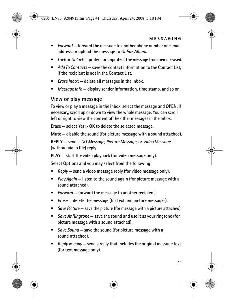 MESSAGING41•Forward — forward the message to another phone number or e-mail address, or upload the message to Online Album.•Lock or Unlock — protect or unprotect the message from being erased.•Add To Contacts — save the contact information to the Contact List, if the recipient is not in the Contact List.•Erase Inbox — delete all messages in the inbox.•Message Info — display sender information, time stamp, and so on.View or play messageTo view or play a message in the Inbox, select the message and OPEN. If necessary, scroll up or down to view the whole message. You can scroll left or right to view the content of the other messages in the Inbox.Erase — select Yes &gt; OK to delete the selected message.Mute — disable the sound (for picture message with a sound attached).REPLY — send a TXT Message, Picture Message, or Video Message (without video file) reply.PLAY — start the video playback (for video message only).Select Options and you may select from the following:•Reply — send a video message reply (for video message only).•Play Again — listen to the sound again (for picture message with a sound attached).•Forward — forward the message to another recipient.•Erase — delete the message (for text and picture messages).•Save Picture — save the picture (for message with a picture attached).•Save As Ringtone — save the sound and use it as your ringtone (for picture message with a sound attached).•Save Sound — save the sound (for picture message with a sound attached).•Reply w. copy — send a reply that includes the original message text (for text message only).6205_ENv3_9204913.fm  Page 41  Thursday, April 24, 2008  5:10 PM