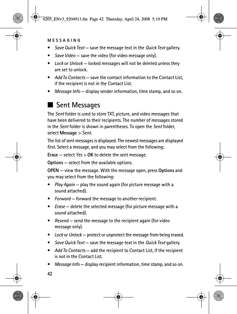 MESSAGING42•Save Quick Text — save the message text in the Quick Text gallery.•Save Video — save the video (for video message only).•Lock or Unlock — locked messages will not be deleted unless they are set to unlock.•Add To Contacts — save the contact information to the Contact List, if the recipient is not in the Contact List.•Message Info — display sender information, time stamp, and so on.■Sent MessagesThe Sent folder is used to store TXT, picture, and video messages that have been delivered to their recipients. The number of messages stored in the Sent folder is shown in parentheses. To open the Sent folder, select Message &gt; Sent.The list of sent messages is displayed. The newest messages are displayed first. Select a message, and you may select from the following:Erase — select Yes &gt; OK to delete the sent message.Options — select from the available options.OPEN — view the message. With the message open, press Options and you may select from the following:•Play Again — play the sound again (for picture message with a sound attached).•Forward — forward the message to another recipient.•Erase — delete the selected message (for picture message with a sound attached).•Resend — send the message to the recipient again (for video message only).•Lock or Unlock — protect or unprotect the message from being erased.•Save Quick Text — save the message text in the Quick Text gallery.•Add To Contacts — add the recipient to Contact List, if the recipient is not in the Contact List.•Message Info — display recipient information, time stamp, and so on.6205_ENv3_9204913.fm  Page 42  Thursday, April 24, 2008  5:10 PM