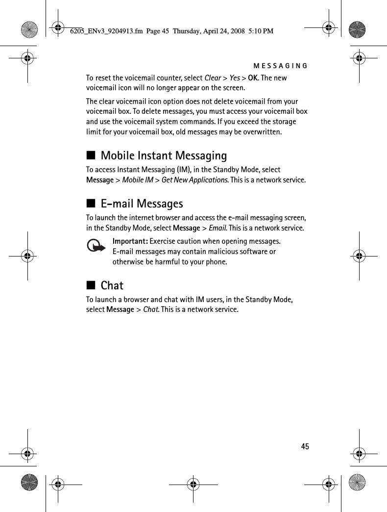 MESSAGING45To reset the voicemail counter, select Clear &gt; Yes &gt; OK. The new voicemail icon will no longer appear on the screen.The clear voicemail icon option does not delete voicemail from your voicemail box. To delete messages, you must access your voicemail box and use the voicemail system commands. If you exceed the storage limit for your voicemail box, old messages may be overwritten.■Mobile Instant MessagingTo access Instant Messaging (IM), in the Standby Mode, select Message &gt; Mobile IM &gt; Get New Applications. This is a network service.■E-mail MessagesTo launch the internet browser and access the e-mail messaging screen, in the Standby Mode, select Message &gt; Email. This is a network service.Important: Exercise caution when opening messages. E-mail messages may contain malicious software or otherwise be harmful to your phone.■ChatTo launch a browser and chat with IM users, in the Standby Mode, select Message &gt; Chat. This is a network service.6205_ENv3_9204913.fm  Page 45  Thursday, April 24, 2008  5:10 PM
