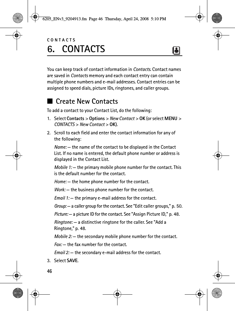 CONTACTS466. CONTACTSYou can keep track of contact information in Contacts. Contact names are saved in Contacts memory and each contact entry can contain multiple phone numbers and e-mail addresses. Contact entries can be assigned to speed dials, picture IDs, ringtones, and caller groups.■Create New ContactsTo add a contact to your Contact List, do the following:1. Select Contacts &gt; Options &gt; New Contact &gt; OK (or select MENU &gt; CONTACTS &gt; New Contact &gt; OK).2. Scroll to each field and enter the contact information for any of the following:Name: — the name of the contact to be displayed in the Contact List. If no name is entered, the default phone number or address is displayed in the Contact List.Mobile 1: — the primary mobile phone number for the contact. This is the default number for the contact.Home: — the home phone number for the contact.Work: — the business phone number for the contact.Email 1: — the primary e-mail address for the contact.Group: — a caller group for the contact. See &quot;Edit caller groups,&quot; p. 50.Picture: — a picture ID for the contact. See &quot;Assign Picture ID,&quot; p. 48.Ringtone: — a distinctive ringtone for the caller. See &quot;Add a Ringtone,&quot; p. 48.Mobile 2: — the secondary mobile phone number for the contact.Fax: — the fax number for the contact.Email 2: — the secondary e-mail address for the contact.3. Select SAVE.6205_ENv3_9204913.fm  Page 46  Thursday, April 24, 2008  5:10 PM