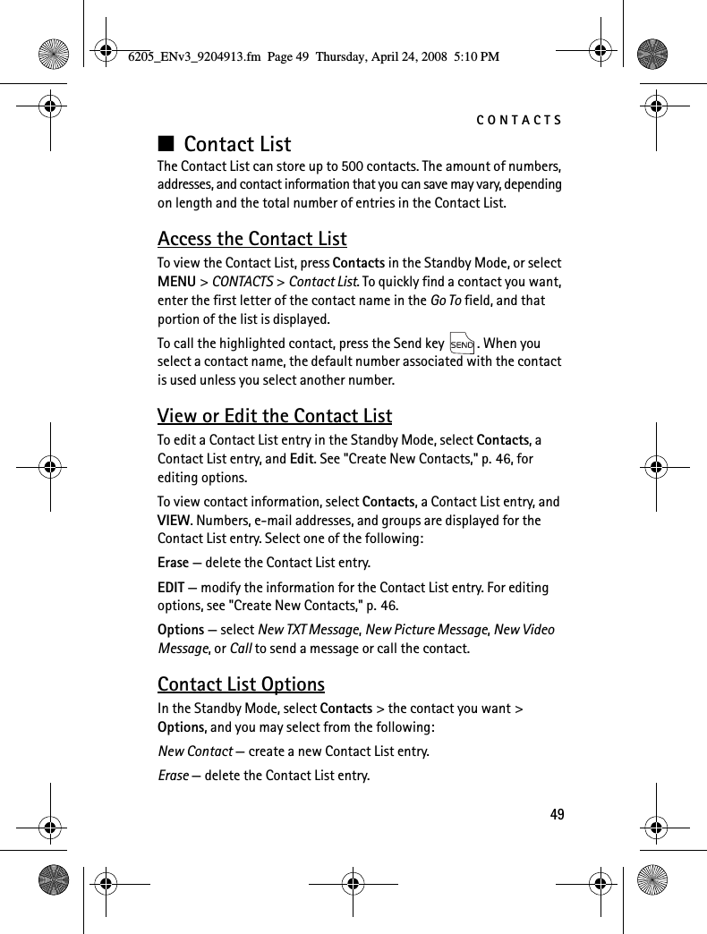 CONTACTS49■Contact ListThe Contact List can store up to 500 contacts. The amount of numbers, addresses, and contact information that you can save may vary, depending on length and the total number of entries in the Contact List.Access the Contact ListTo view the Contact List, press Contacts in the Standby Mode, or select MENU &gt; CONTACTS &gt; Contact List. To quickly find a contact you want, enter the first letter of the contact name in the Go To field, and that portion of the list is displayed.To call the highlighted contact, press the Send key  . When you select a contact name, the default number associated with the contact is used unless you select another number.View or Edit the Contact ListTo edit a Contact List entry in the Standby Mode, select Contacts, a Contact List entry, and Edit. See &quot;Create New Contacts,&quot; p. 46, for editing options.To view contact information, select Contacts, a Contact List entry, and VIEW. Numbers, e-mail addresses, and groups are displayed for the Contact List entry. Select one of the following:Erase — delete the Contact List entry.EDIT — modify the information for the Contact List entry. For editing options, see &quot;Create New Contacts,&quot; p. 46.Options — select New TXT Message, New Picture Message, New Video Message, or Call to send a message or call the contact.Contact List OptionsIn the Standby Mode, select Contacts &gt; the contact you want &gt; Options, and you may select from the following:New Contact — create a new Contact List entry.Erase — delete the Contact List entry.6205_ENv3_9204913.fm  Page 49  Thursday, April 24, 2008  5:10 PM