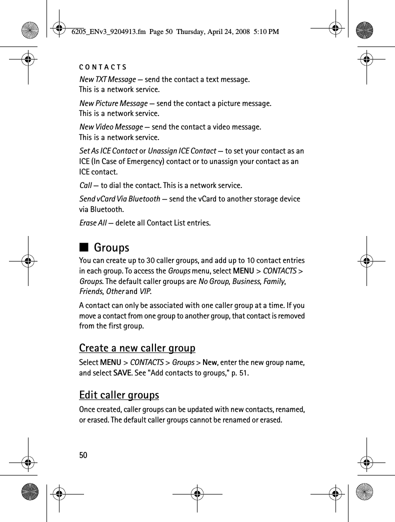 CONTACTS50New TXT Message — send the contact a text message. This is a network service.New Picture Message — send the contact a picture message. This is a network service.New Video Message — send the contact a video message. This is a network service.Set As ICE Contact or Unassign ICE Contact — to set your contact as an ICE (In Case of Emergency) contact or to unassign your contact as an ICE contact.Call — to dial the contact. This is a network service.Send vCard Via Bluetooth — send the vCard to another storage device via Bluetooth.Erase All — delete all Contact List entries.■GroupsYou can create up to 30 caller groups, and add up to 10 contact entries in each group. To access the Groups menu, select MENU &gt; CONTACTS &gt; Groups. The default caller groups are No Group, Business, Family, Friends, Other and VIP.A contact can only be associated with one caller group at a time. If you move a contact from one group to another group, that contact is removed from the first group.Create a new caller groupSelect MENU &gt; CONTACTS &gt; Groups &gt; New, enter the new group name, and select SAVE. See &quot;Add contacts to groups,&quot; p. 51.Edit caller groupsOnce created, caller groups can be updated with new contacts, renamed, or erased. The default caller groups cannot be renamed or erased.6205_ENv3_9204913.fm  Page 50  Thursday, April 24, 2008  5:10 PM