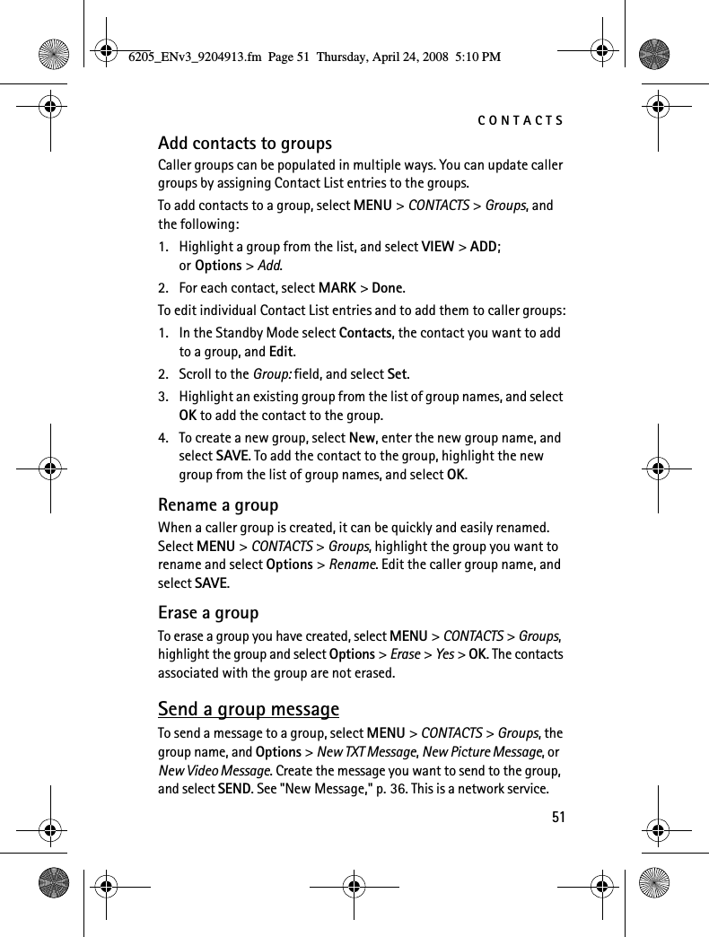 CONTACTS51Add contacts to groupsCaller groups can be populated in multiple ways. You can update caller groups by assigning Contact List entries to the groups.To add contacts to a group, select MENU &gt; CONTACTS &gt; Groups, and the following:1. Highlight a group from the list, and select VIEW &gt; ADD; or Options &gt; Add.2. For each contact, select MARK &gt; Done.To edit individual Contact List entries and to add them to caller groups:1. In the Standby Mode select Contacts, the contact you want to add to a group, and Edit.2. Scroll to the Group: field, and select Set.3. Highlight an existing group from the list of group names, and select OK to add the contact to the group.4. To create a new group, select New, enter the new group name, and select SAVE. To add the contact to the group, highlight the new group from the list of group names, and select OK.Rename a groupWhen a caller group is created, it can be quickly and easily renamed. Select MENU &gt; CONTACTS &gt; Groups, highlight the group you want to rename and select Options &gt; Rename. Edit the caller group name, and select SAVE.Erase a groupTo erase a group you have created, select MENU &gt; CONTACTS &gt; Groups, highlight the group and select Options &gt; Erase &gt; Yes &gt; OK. The contacts associated with the group are not erased.Send a group messageTo send a message to a group, select MENU &gt; CONTACTS &gt; Groups, the group name, and Options &gt; New TXT Message, New Picture Message, or New Video Message. Create the message you want to send to the group, and select SEND. See &quot;New Message,&quot; p. 36. This is a network service.6205_ENv3_9204913.fm  Page 51  Thursday, April 24, 2008  5:10 PM